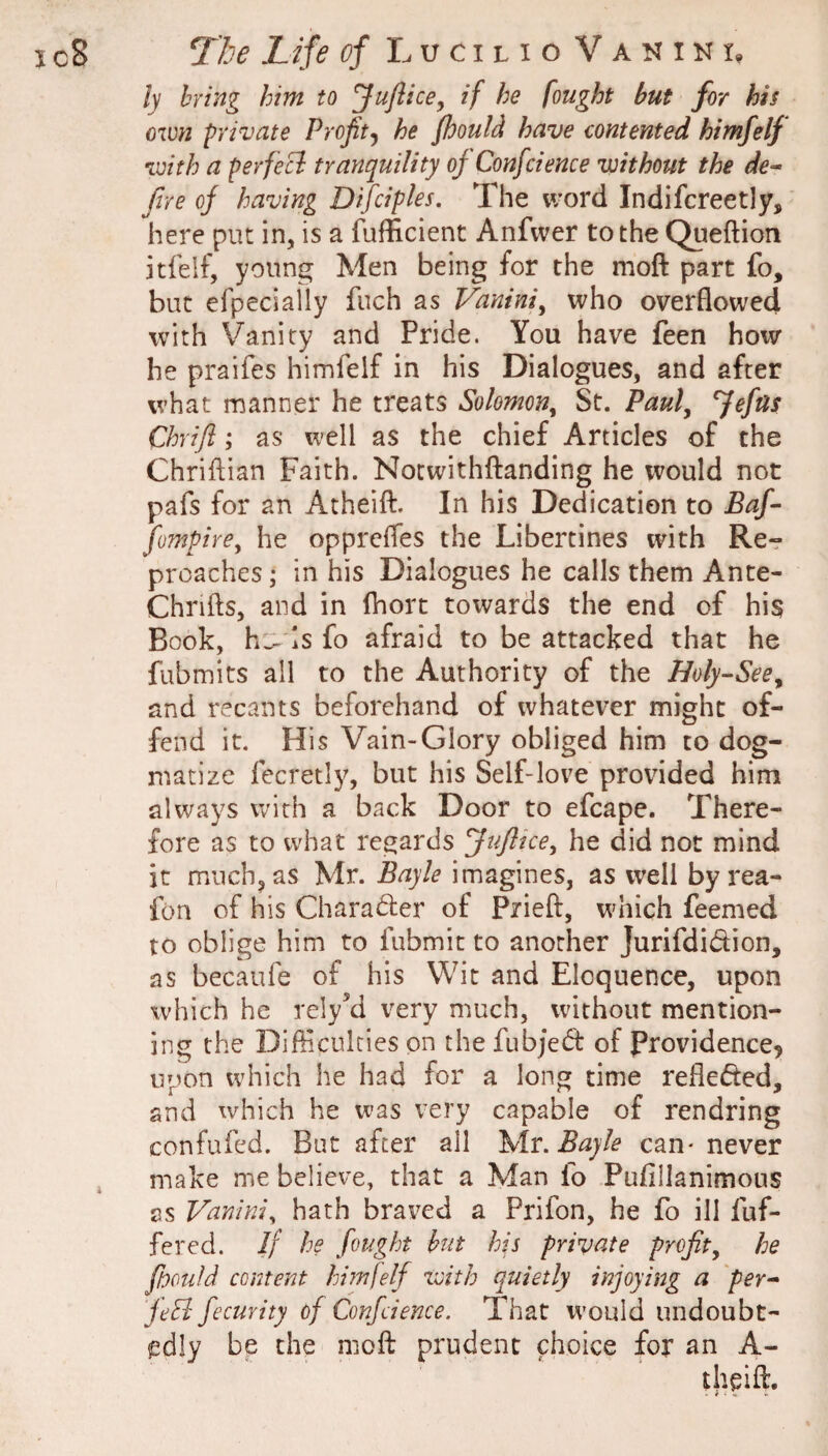 ly bring him to ^ufticey if he fought but for his oimi private Proftj he fhould have contented himfelf with a perfeci tranquility oj Confcience without the de- fire of having Difciples, The word Indifcreetly, here put in, is a fufficient Anfwer to the Queftion itfeif, young Men being for the moft part fo, but efpecially fuch as Vanini^ who overflowed with Vanity and Pride. You have feen how he praifes himfelf in his Dialogues, and after what manner he treats Solomon^ St. Pauf Refits Chrifl; as well as the chief Articles of the Chriftian Faith. Notwithflanding he would not pafs for an Atheift. In his Dedication to Baf- fompire^ he opprefles the Libertines with Re¬ proaches ; in his Dialogues he calls them Ante- Chrifts, and in (hort towards the end of his Book, hs is fo afraid to be attacked that he fubmits all to the Authority of the Holy-See^ and recants beforehand of whatever might of¬ fend it. His Vain-Glory obliged him to dog¬ matize fecretl}^ but his Self-love provided him always with a back Door to efcape. There¬ fore as to what regards fuftice^ he did not mind it much, as Mr. Bayle imagines, as well by rea- fon of his Charader of Prieft, which feemed to oblige him to fubmit to another Jurifdidion, as becaufe of his Wit and Eloquence, upon which he relyM very much, without mention¬ ing the Difficulties on the fubje(5i: of Providence, upon which he had for a long time refleded, and which he was very capable of rendring confufed. But after all \ir. Bayle can- never make me believe, that a Man fo Pufillanimous as Vanini, hath braved a Prifon, he fo ill fuf- fered. If he fought but his private profit^ he ffooufd content him!elf with quietly injoying a per- feS fecurity of Confcience. That would undoubt¬ edly be the moft prudent choice for an A- theift.