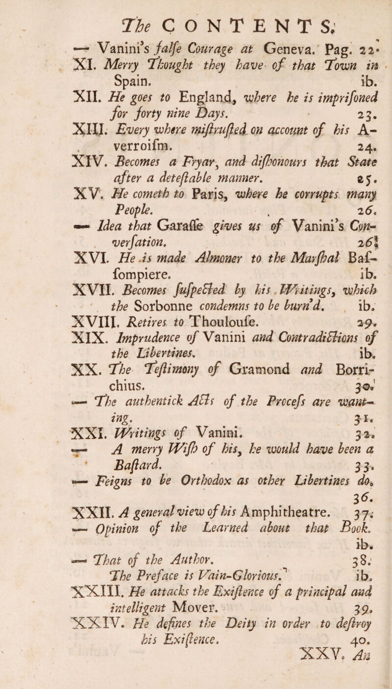 i:'he CONTENT S; •— Vanini’s jalfe Courage at Geneva. Pag. 2 2- XI. Merry l^hought they have^ of that T^ovjYI in ■ Spain. ib. XII. He goes to England, lohere he is imprifoned for forty nine Days. 25. XIII. Every where miftrufted on account of his A- verroifm. 24. XIV. Becomes a Fryar^ and difhomurs that State after a deteflahle manner. 25. XV. He cometh to Paris, where he corrupts, many People. . 25. ~ Idea that Garafle gives us of Vanini’s Con^ verfation. 26\ XVL He .is made Almoner to the Marfhal Baf- fompiere. ib. XVII. Becomes fufpeSed by his WvitingSy which the Sorbonne condemns to he burnd. , ib. XVIII. Retires to Thouloufe. 29. XIX. Imprudence of Vanini and ContradiEiions of the Libertines. ib, XX. T'he Teflimony of Gramond and Borri- chius. 30.' — If he authentic^ AEls of the Prccefs are want^ ing. 31. XXI. Writings of Vanini. 32. ^ A merry Wifh of hiSy he would have been a Baftard. 33. Feigns to be Orthodox as other Libertines do^ . r . XXII. A general view of his Amphitheatre. 3 7; — Opinion of the Learned about that Book. ib. fhat of the Author. 38; Fhe Preface is Vdin-Gloriotis.'^ ib. XXIII. He attacks the Exiftence of a principal and intelligent Mover. 39, XXIV. He defines the Deity in order to deflroy his Exigence, 40. XXV. An