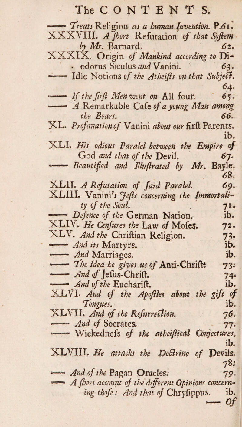 —— 7re^^i Religion as a human Invention, ^,6u XXXVIII, A fooYt Refutation of that Syftem • by Mr, Barnard. 62, XXXIX. Origin of Mankind according to Di- • odorus Siculus ^WiiVanini. dg. -- Idle Notions of the Atheifts on that Subjetl, 64. — If the firfi Menvjent on All four. * 65. -- A Remarkable Cafe of a yomg Man among the Bears, 66, XL. Profanation of Vanini about our firft Parents. ib. XLI. His odious Paralel between the Empire of God and that of the Devil. 67* — Beautiped and llluftrated by Mr, Bayle. 68. XLII. A Refutation of faid Paralel 6p. XLIII. Vanini^ J^fls concerning the hnmortali^ ty of the Soul, 71. — Defence of the German Nation. ib. XLIV, He Cenfures the Law o/Mofes. 72* XLV. And the Chriftian Religion. 73? ^ And its Martyrs. ib. —- And Marriages. ib. •— T^he Idea he gives us 0/Anti-Chriftt 73.* — And of Jefus-Chrift. 74. — And of the Eucharift. ib. XLVI. And of the Afoflles about. the gift of T'ongues, ib. XLV II. And of the RefurreSlion, 76. — And of Socrates. 77. ■■ — Wickednefs of the atheiflical Conjectures, ib. XLVIII. He attacks the DoBrine of Devils. 78; — And of the Pagan Oraclesi 7p. A fhort account of the different Opinions concern-- ing thofe: And that of ChryfippUS. ib. — of