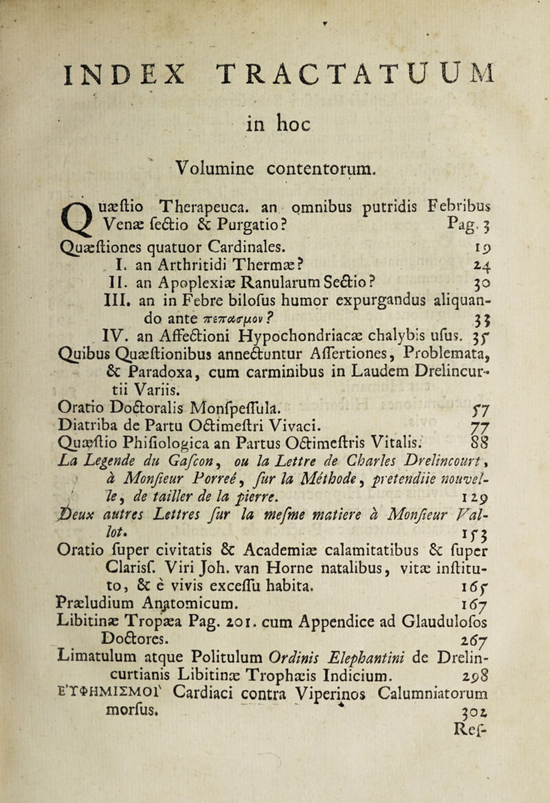 r INDEX TRACTATUUM 4 in hoc Volumine contentorum. Quaeftio Therapeuca. an omnibus putridis Febribus Venas fe&io & Purgatio? Pag. 3 Quasftiones quatuor Cardinales. 19 I. an Arthritidi Thermas? 24 II. an Apoplexiae Ranularum Se&io? 50 III. an in Febre bilofus humor expurgandus aliquan¬ do ante 7rrc7rar(Aov ? 33 IV. an Affedtioni Hypochondriacas chalybis ufus. 37 Quibus Quasftionibus anneftuntur AITertiones, Problemata, 6c Paradoxa, cum carminibus in Laudem Drelincur- tii Variis. Oratio Doftoralis Monfpeflula. 77 Diatriba de Partu O&imeftri Vivaci. 77 Qua^ftio Phifiologica an Partus O&imeflris Vitalis. 88 La Legende du Gafcon, ou la Lettre de Charles Drelincourt, a Monfieur Porree, furia Methode, pretendiie muvel- le, de tailier de la ferre. 129 jbeux autres Lettres fur la mefme matiere a Monfieur Val- lot. \ 1 y 5 Oratio fuper civitatis & Academia calamitatibus Sc fuper Clarisf. Virijoh. van Horne natalibus, vitas inftitu- to, 6c e vivis excelTu habita. 16 ? Prasludium Anatomicum. 167 Libitinas Tropasa Pag. 201. cum Appendice ad Glaudulofos Do&ores. 267 Limatulum atque Politulum Ordinis Elephantini de Drelin- curtianis Libitinas Trophasis Indicium. 298 e’t$hmismoi' Cardiaci contra Viperinos Calumniatorum morfus* * 302 Ref-