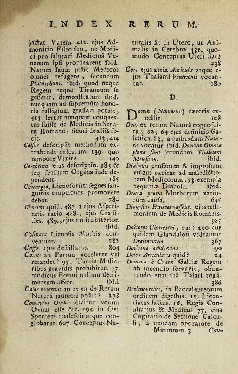 ja&at Vatem. 4*^ ejus Ad¬ monitio Filio i*uo , ne Medi¬ ci pro falutari Medicina Ve¬ nenum ipfi propinarent ibid. Natum fuum juffit Medicos omnes refugere , fecundum Plutarchum. ibid* quod neque Regem neque Tirannum fe geflerir, demonftratur, ibid. nunquam ad fupremum hono¬ ris faftigium graffari potuit, 413 fertur nunquam conques¬ tus fuifle de Medicis in Sena¬ tu Romano, ficuti de aliis fe*- cit. 413 >414 Ceijus defcripfit methodum ex¬ trahendi calculum. 139. quo tempore Vixit? 140 Cerebrum, ejus defcriptio. 183 & feq. fenfuum Organa inde de¬ pendent. 1S4 Chirurgia, Lienoforum fegnesfan- guinis eruptiones promovere debet. 784 Chorion quid. 487 I ejus Afperi- tatis ratio 488-, ejus Craffi- ties. 489. ,ejus tunica interior. ibid. Clyfmata Lienofis Morbis con¬ veniunt. 781 Coffe. ejus deftillatio. 804 Coitus an Fartum acceleret vel retardet? 95\ Tureis Mulie¬ ribus gravidis prohibitur. 97. modicus Foetui nullum detri¬ mentum affert. ibid. Celor externus an ex eo de Rerum Natura judicari poffit ? 27S Conceptus Omnis dicitur verum Ovum ede &c. 594 in Ovi Speciem coalefcit atque con¬ globatur- 607. Conceptus Na¬ turalis fit in UterQ, ut Ani¬ malis in Cerebro 431. quo¬ modo Conceptus Uteri fiat? _ . 4}S Cor. ejus atria AuricuU atque e- jus Thalami Ventriculi vocan¬ tur. 180 D. Decem (Numerus ) cattcris ex¬ cellit. 108 Deus ex rerum Naturi cognofci- tur, 61, 64 ejus definitio Ga- lenica.63, a quibusdam Natu* ra vocatur ibid. Deorum Omnia, plena funt fecundum 'Ihaletem Milefium. ibid. Diabolus profanum & improbum vulgus excitat ad maledictio¬ nem Medicorum, 73.exempla nequitia? Diaboli. ibid. Diata prava Morborum vario¬ rum caufa. 64^ Dionyfius Hahcarnajjeus. ejustefii- monium dc MedicisRomanis. Dottores Chartacei, qui ? 290- cur quidam Glandulofi videantur Drelincurtio 367 DoBrina adulterina. 90 Dolor Articulans quid ? 24 Domina d Craon Gallia? Regem ab incendio fervavit, obdu¬ cendo eum fua Talari toga. 386 Drelincurtius, in Baccalaureorum ordinem digelhis. 15. Licen- riatus fadtus. 1Regis Con- filiarius Sc Medicus 77. ejus Cogitatio de SeCtione Calcu¬ li, a quodam operatore de