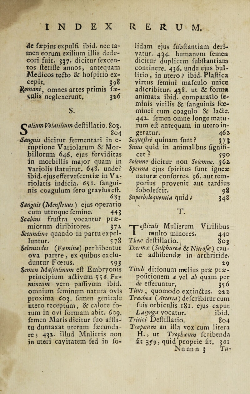 de faepius expulfi. ibid. nec ta¬ men eorum exilium illis dede¬ cori fuit. 337. dicitur fexcen- tos ftetifle annos, antequam Medicos te&o & hofpitio ex¬ cepit. 398 'Romani, omnes artes primis fae¬ culis neglexerunt. 316 S. Salium Volatilium deftillatio. 803. 804 Sanguis dicitur fermentari in e- ruptione Variolarum & Mor¬ billorum 646. ejus ferviditas in morbillis major quam in Variolis ftatuitur. 648. unde? ibid. ejuseffervefcentiae in Va- riolatis indicia. fangui- nis coagulum fero gravius eft. 6Sr Sanguis (Menjlruus.) ejus operatio cum utroque femine. 44? Scabini fruftra vocantur prae¬ miorum diribitores. 372 Secundina quando in partu expel¬ luntur. S78 Selenitides (Fcemim) perhibentur ova parere, ex quibus exclu¬ duntur Foetus. S9? Semen Mafculmum eft Embryonis principium adlivum ^6. Fce- mineum vero paftivum ibid. omnium feminum natura ovis proxima 603. femen genitale mero receptum, & calore fo¬ tum in ovi formam abit. 609. femen Maris dicitur fuo affla¬ tu duntaxat uterum fecunda¬ re ; 432- illud Mulieris non in uteri cavitatem fed in fo- lidam ejus fubftantiam deri¬ vatur. 434. humanum femen dicitur duplicem fubftantiam continere. 43<S. unde ejus bul- litio, in utero? ibid. Plaftica virtus femini mafculo unice adlcribitur. 438. ut & forma animata ibid. comparatio fe¬ minis virilis & fanguinis foe- minei cum coagulo & la<fte. 442. femen omne longe matu¬ rum eft antequam in utero in¬ geratur. 4 6z Sequeftri quinam funt? 373 Smus quid in animalibus fignifi- cet ? 5*90 Solenne dicitur non Solemne. 362, Sperma ejus fpiritus funt ignea: natura: confortes. 96. aut tem¬ porius provenit aut tardius fobolefcit. 98 Superbiloquentia quid ? 348 T. Tefticuli Mulierum Virilibus multo minores. 440 Thece deftillatio. , 803 Tbermce (Sulphurea Sc NitroJ,e) cau¬ te adhibendae in arthritide. Tituli ditionum melius prae prae- pofitionem a vel ab quam per de efferuntur. 356 T itus, quomodo extin&us. zzz Trachea (Arteria') deferibitur cum fuis orbiculis 181. ejus caput Larynga vocatur. ibid. Tritici Deftillatio. 804 Tropceum an illa vox cum 1 i ter a H., ut Tropbceum feribenda fit 379, quid proprie fit. 361