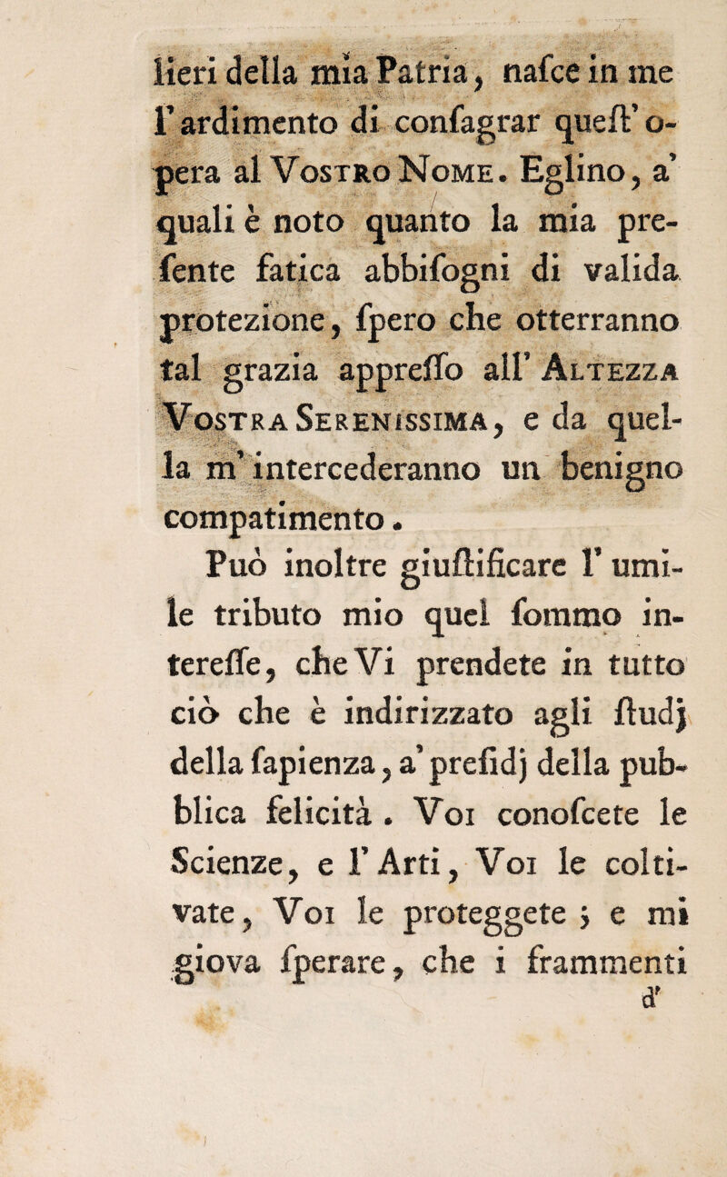 iieri della mìa Patria, nafce in me r ardimento di confagrar queft’ o- j^ra al VosTRodSIoME. Eglino, a’ quali è noto quanto la mia pre¬ dente fatica abbifogni di valida protezione, fpero che otterranno tal grazia appreffo all’Altezza iilosTRASerenissima, e da quel- la m^i ntercederanno un benigno compatimento. Può inoltre giuflificare l’umi¬ le tributo mio quel fommo in- terefle, che Vi prendete in tutto ciò che è indirizzato agli fludj^ della Capienza, a’prefidj della pub¬ blica felicità . Voi conofeete le Scienze, e l’Arti, Voi le colti¬ vate, Voi le proteggete j e mi giova fperare, che i frammenti d' )