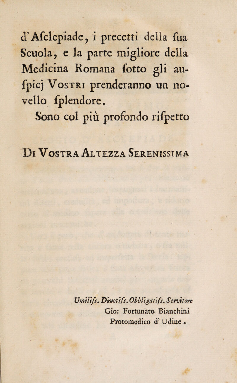 d’Afclèpiade 5 i precetti delia fua Scuola, e la parte migliore della Medicina Romana fotto gli au- fpicj Vostri prenderanno un no¬ vello fplendore. Sono col più profondo rifpetto Di Vostra Altezza Serenissima \ Umìlìfs. Diyotffs* Ohbligatifs, Servitore Gio; Fortunato Bianchini Protomedico d’Udine •