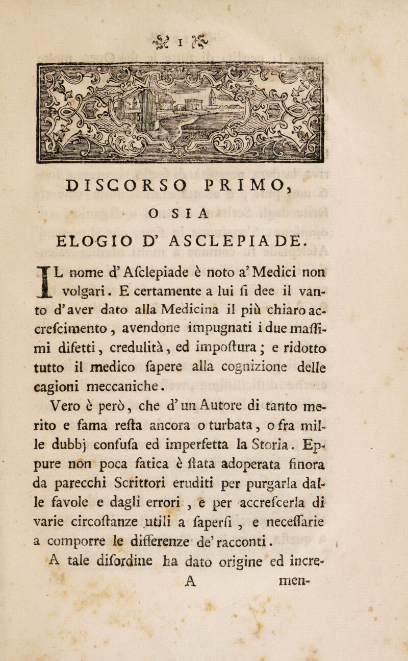 DISCORSO PRIMO, O s I A ELOGIO D’ ASCLEPIADE. IL nome d’Afclepiade è noto a’ Medici non volgari. E certamente a lui fi dee il van¬ to d’aver dato alla Medicina il più chiaroac- crefcimento, avendone impugnati i due maffi- mi difetti, credulità, ed ioipoftura ; e ridotto tutto il medico fapere alla cognizione delle cagioni meccaniche. Vero è però, che d’uniàutore di tanto me¬ rito e fama refta ancora o turbata, o fra mil¬ le dubb} eonfufa ed imperfetta la Storia. Ep¬ pure non poca fatica è fiata adoperata finora da parecchi Scrittori eruditi per purgarla dal¬ le favole e dagli errori , e per accrefcerla di varie circofianze utili a faperfi , e neceflarie a comporre le differenze de’racconti. A tale difordiae ha dato origine ed iocre- A men-