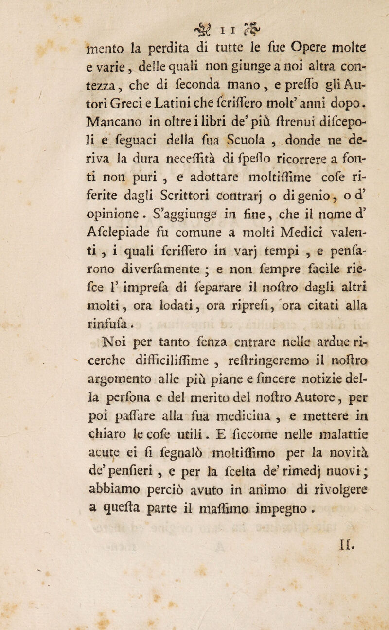 mento la perdita di tutte le fue Opere molte e varie, delle quali non giunge a noi altra con¬ tezza 5 che di feconda mano, e preffo gli Pin¬ tori Greci e Latini che fcriflero molt’ anni dopo. Mancano in oltre i libri de’più ftrenui difcepo- li e feguaci della fua Scuola , donde ne de¬ riva la dura neceflità di fpeflo ricorrere a fon¬ ti non puri 5 e adottare moltiffime cofe ri¬ ferite dagli Scrittori contrarj o di genio, o d’ opinione. S’aggiunge in fine, che il nome d’ Afclepiade fu comune a molti Medici valen¬ ti 5 i quali fcrilfero in varj tempi , e penfa- rono diverfamente ; e non fempre facile rie- fce r imprefa di feparare il nofiro dagli altri molti, ora lodati, ora riprefi,ora citati alla rinfufa. Noi per tanto fenza entrare nelle ardue ri¬ cerche difficiliffime , reftringeremo il nofiro argomento alle più piane e fincere notizie del¬ la perfona e del merito del noftro Autore, per poi paflare alla fua medicina , e mettere in chiaro le cofe utili. E ficcome nelle malattie acute ei fi fegnalò moltiffimo per la novità de’penfieri , e per la fcelta de’rimedj nuovi; abbiamo perciò avuto in animo di rivolgere a quella parte il maflimo impegno. IL