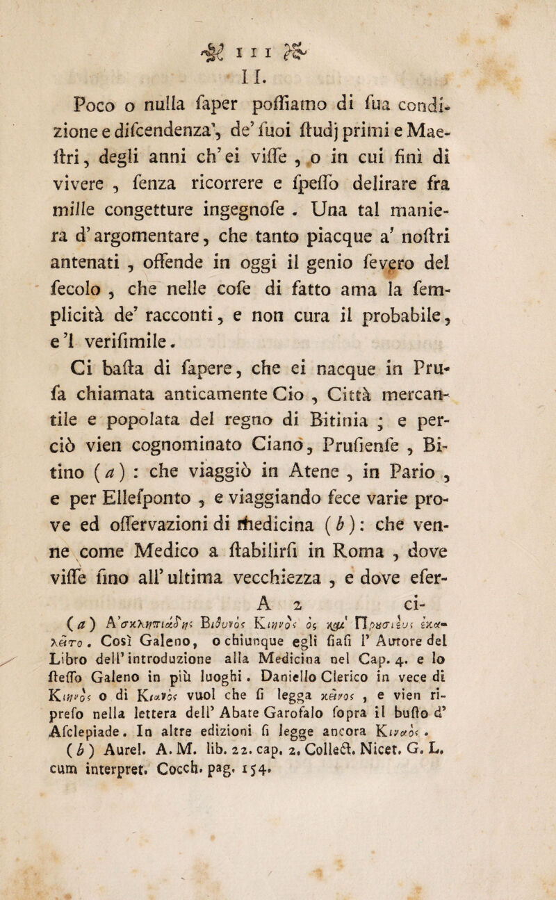 II. Poco o nuila faper poffiamo di iua condi¬ zione e difcendenza’, de’fuoi ftudj primi e Mae- llri, degli anni eh’ ei viffe , o in cui finì di vivere , fenza ricorrere e fpeffb delirare fra mille congetture ingegnofe . Una tal manie¬ ra d’argomentare, che tanto piacque a’ noftri antenati , offende in oggi il genio fev^ero del fecolo 5 che nelle eofe di fatto ama la fem- plicità de’ racconti, e non cura il probabile, e’I verifimile. Ci bada di fapere, che ei nacque in Pru- fa chiamata anticamente Ciò , Città mercan¬ tile e popolata del regno di Bitinia ; e per¬ ciò vieti cognominato Ciano, Prufienfe , Bi¬ tino {a) : che viaggiò in Atene , in Patio , e per Ellefponto , e viaggiando fece varie pro¬ ve ed offervazioni di rfiedicina ( é ) : che ven¬ ne come Medico a ftabilirfi in Roma , dove vilTe fino all’ ultima vecchiezza , e dove efer- A 2 ci- (^) A’aKXyfTiciS'ffi }s.i})vòi 05 Tìpacrilui x«ro. Così Galeno, o chiunque egli fiali T Autore del Libro dell’introduzione alla Medicina nel Gap. 4. e Io lìefib Galeno in più luoghi. Daniello Clerico in vece di KiJ/f'o? o dì Kto^vòi vuol che fi legga jc«/05 , e vìen rì- prefo nella lettera dell’Abate Garofalo fopra il butto d’ Afclepiade. In altre edizioni fi legge ancora • (i?) Aurei. A.M. lib. 22. cap, 2, Collegi, Nicet, G. L, cum interpret. Cocch. pag. 154»