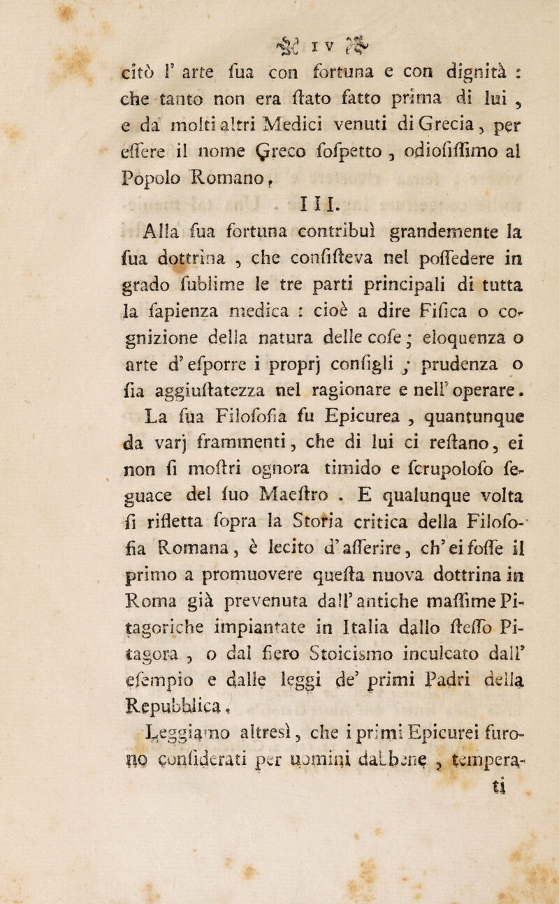 citò r arte fm con fortuna e con dignità : ebe tanto non era ftato fatto prima di lui , e da molti altri Medici venuti di Grecia, per effere ii nome (^reco fofpetto , odiofiffimo al Popolo Romano, III. Alla fua fortuna contribuì grandemente la fua dottrina , che confifteva nel poffedere in grado fublime le tre parti principali di tutta la fapienza medica : cioè a dire Fifica o co^ gnizione della natura delle cofe ; eloquenza o arte d'efporre i proprj configli j prudenza o fia aggiuitatezza nel ragionare e nelf operare. La fua Filofofia fu Epicurea , quantunque da varj frammenti, che di lui ci reftano, ei non fi moftri ognora timido e fcrupolofo fe^ guace del fuo Maeftro . E qualunque volta fi rifletta fopra la Storia critica della Filofo¬ fia Romana, è lecito d’aflerire, ch’eifofle il primo a promuovere quella nuova dottrina in Roma già prevenuta dall’antiche maffime Pi¬ tagoriche impiantate in Italia dallo flelTo Pi¬ tagora , o dal fiero Stoicismo inculcato dall’ efempio e dalie leggi de’ primi Padri della Repubblica ? Leggiamo altresì, che i primi Epicorei fiiro- po confiderati per uamiai dalbene ^ tempera¬ ti