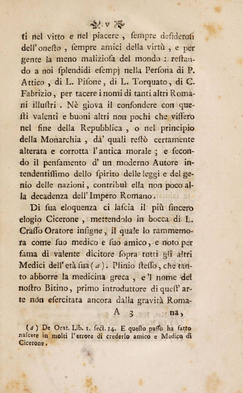 fi nel vitto e nel piacere , fempre defiderotì deH’onefìo , fempre amici della virtù , e per gente la meno maliziofa dei mondo reftan- do a noi fplendidi efempj nella Perforia di P. Attico , di L. PifooCj di L. Torquato, di C. Fabrizio, per tacere i nomi di tanti altri Roma¬ ni illuftri . Nè giova il confondere con que¬ lli valenti e buoni altri non pochi che vitìfero nel fine della Repubblica , o nei principio della Monarchia , da’ quali redo certamente alterata e corrotta l’antica morale ; e fecon¬ do il penfamento d’ un moderno Autore in- tendentifiìmo dello fpirito delle leggi e del ge¬ nio delle nazioni, contribuì ella non poco al¬ la decadenza dell’Impero Romano^ Di fua eloquenza ci lafcia il più fincero elogio Cicerone , mettendolo in bocca di L. Cratìfo Oratore infigne, il quale lo rammemo¬ ra come fuQ medico e fuo amico, e noto per fama di valente dicitore fopra^ tutti gli altri Medici dell’ età fua ( a )v Plinio delTo, che tan¬ to abborre la medicina greca , e ’I nome del noftro Bitino, primo introduttore di quell’ ar¬ te nóa efercitata ancora dalla gravità Rorna- A 3 , na, {d) De Ór^t. Lib. i. fetì. 14. E querfo paffo ha fatto nafeere ìq molti Terrore di crederlo amico e Medico di Cicerone.