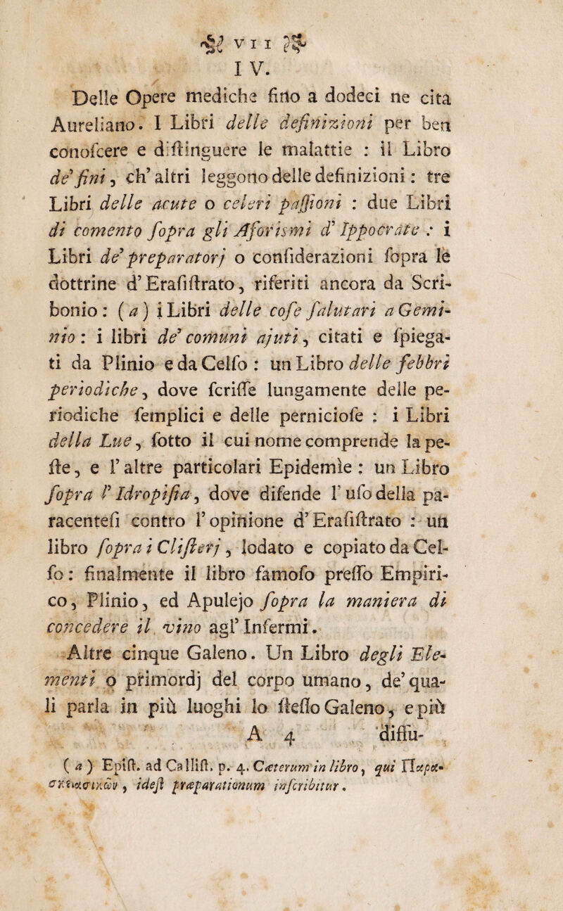 I V. Delle Opere mediche fino a dodeci ne cita Aureliano. 1 Libri delle definizioni per ben conofeere e diilinguere le malattie ; il Libro de fini-y ch’altri leggono delle definizioni : tre Libri delle acute o celeri pafiioni ; due Libri di coment 0 fopra gli Aforismi d Ippo crea e : i Libri de preparatori o confiderazioni fopra lè dottrine d’Erafiftrato, riferiti ancora da Seri- bonio : {a) i Libri delle cofe falutari a Gemi- nio : i libri de comuni ajutì, citati e fpiega- ti da Plinio edaCelfo: rnìl^xhto delle febbri periodiche y dove fcriffe lungamente delle pe¬ riodiche feinplici e delle perniciofe : i Libri della Lue, fotte il cui nome comprende la pe- fte, e r altre particolari Epidemìe ; un Libro fopra l Idropifia^ dove difende l’ufo della pa- racentefi contro l’opinione d’Erafiftrato : uti libro [oprai CUfierj y lodato e copiato da Cel- fo : finalmente il libro famofo preflb Empiri¬ co, Plinio, ed Apulejo fopra la maniera di concedere if vino agl’Infermi. Altre cinque Galeno. Un Libro degli Ele^ menti p primordj del corpo umano, de’ qua¬ li parla in piu luoghi lo fkflo Galeno, e più A4 ’difl'u- * , >• ( ^? ) Epifl. ad Gsllift, p. 4, Q^terum in libro ^ qui Xlupa» , idefl p<sjj(iYatÌQnum infcribitur,