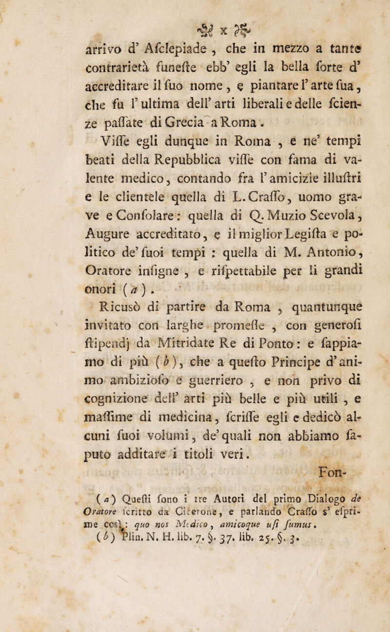 arrivo d Afclepiade , che in mezzo a tante contrarietà funefte ebb’ egli la beila forte d’ accreditare il fuo nome , e piantare T arte fua, che fu r ultima dell’ arti liberali e delle fcien- ze paflate di Grecia a Roma. Vide egli dunque in Roma , e ne’ tempi beati delia Repubblica viffe con fama di va¬ lente medico 5 contando fra l’amicizie illuftri e le clientele quella di L.Graffo, uomo gra¬ ve eConfolare: quella di Q. Muzio Scevola, Augure accreditato, e ilmigliorLegifta e po¬ litico de’fuoi tempi : quella di M. Antonio, Oratore xnfigne , e rilpettabile per li grandi onori ( ^ ) . Ricusò di partire da Roma , quantunque invitato con larghe promede , con generofi. ftipendj da Mitridate Re di Ponto : e fappia- mo di più (è), che a quello Principe d’ani¬ mo ambiziofo e guerriero , e non privo di cognizione dell’ arti più belle e più utili , e maffime di medicina, fcriffe egli cdedicò al¬ cuni fuoi volumi, de’quali non abbiamo fa- puto additare i titoli veri. Fon- {a) QuefU fono ì tre Autori del pritno Dialogo eie Oratore fcritto da Cicerone, e parlando Graffo s’ efpri- me cesi: quo nos Medico ^ amÌQoque ufi fumus » (^) Plin, N. H, iib. 7. §. 37, lib, 25. §. 3.