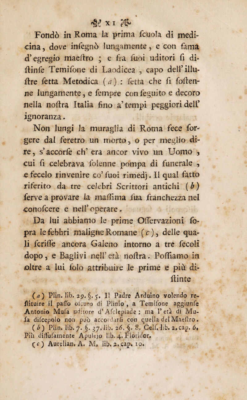 Fondò in Roma la prima fcuola di medi¬ cina 5 dove infegnò lungamente, e con fama d’egregio maedro ; e fra fuoi uditori fi di- ilinfe Temifone di Laodicea ^ capo dell’illu- ftre fetta Metodica (a) : fetta che fi folien- ne lungamente, e fempre confeguito e decoro nella noftra Italia fino a’tempi peggiori dell’ ignoranza. Non lungi la muraglia di Roma fece for- gere dai feretro un morto, o per meglio di¬ re, s’accorfe eh’ era ancor vivo un Uomo , cui fi celebrava folenne pompa di funerale , € fecelo rinvenire co’ fuoi rimedj. Il qual fatto riferito da tre celebri Scrittori antichi ( b ) ferve a provare la maffima fua franchezza nel conofeere e nell’operare * Da lui abbiamo le prime OlTervazioni fo- pra le febbri maligne Romane ( c ), delle qua¬ li fcrifle ancora Galeno intorno a tre fecolì dopo, e Raglivi nell’età noftra. Pofliamo in oltre a lui folo attribuire le prime e più di- ftinte {a) Plln. lib. 2p. §. 5, Il Padre Arduino volendo re» fiituire il palio olcuro di Plinio , a Temifone aggiunfe Antonio Mufa uditore d’AfcIepiade : ma T età di Mu- fa difcepoìo non può accordarli con quella detMaeOro. ( <^ ) Plin, lib. 7. §. ^7, lìb. 26. ■§. 8. Celi'» lib. 2»cap, 69 Più diTufamente Apulejo lib. 4, Floridor* (c) Aureliaiii A. M, iib, ^,cap. 10.