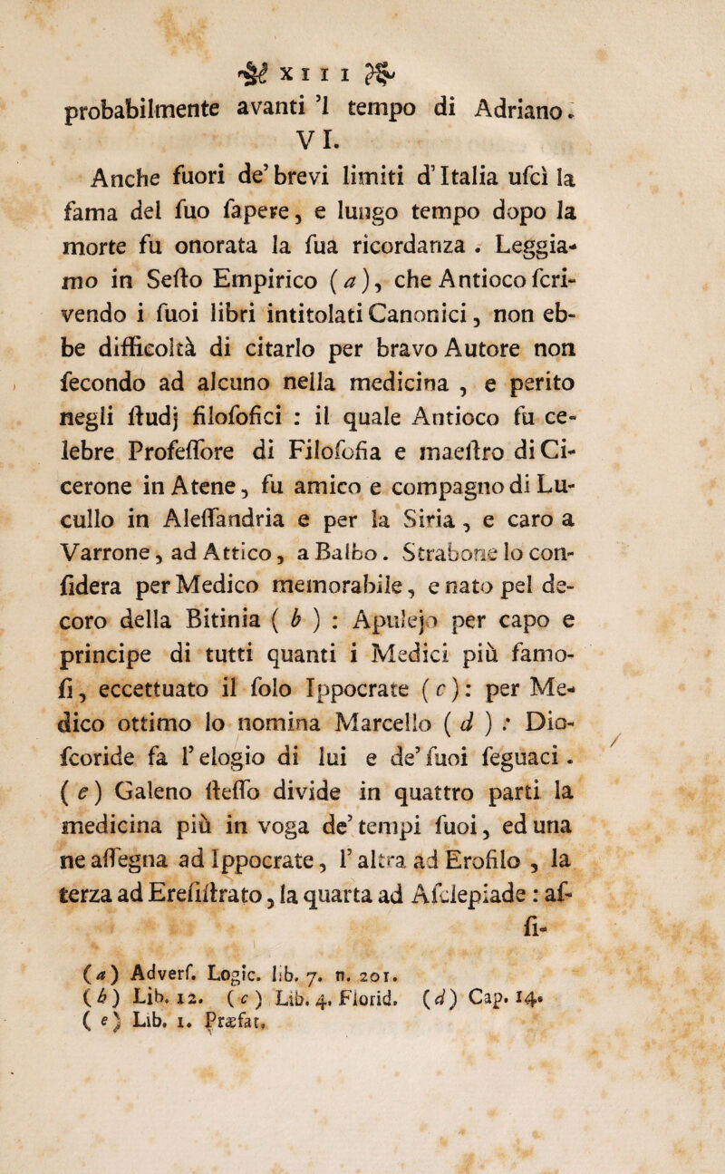 probabilmente avanti ’l tempo di Adriano ► VI. Anche fuori de’brevi limiti d’Italia ufci la fama del fuo fapere, e lungo tempo dopo la morte fu onorata la fua ricordanza Leggia¬ mo in Sedo Empirico (a)^ che Antiocofcri- vendo i fuoi libri intitolati Canonici, non eb¬ be difficoltà di citarlo per bravo Autore non fecondo ad alcuno nella medicina , e perito negli ftudj filofofici ; il quale Antioco fu ce¬ lebre Profeflbre di Filofofia e maellro di Ci¬ cerone in Atene, fu amico e compagno di Lu- cullo in Aleffandria e per la Siria, e caro a Varrone, ad Attico 5 a Balbo. Straborie lo con¬ fiderà per Medico memorabile, e nato pel de¬ coro della Bitinia ( é ) : Apulejo per capo e principe di tutti quanti i Medici più famo- fi, eccettuato il folo Ippocrate (c): per Me¬ dico ottimo lo nomina Marcello ( d ) : Dio- fcoride fa l’elogio di lui e de’ fuoi feguaci. (e) Galeno fteffb divide in quattro parti la medicina più in voga de’ tempi fuoi, ed una ne aflegna ad Ippocrate, l’altra ad Erofìlo , la terza ad Erefiitrato, la quarta ad Afdepiade : af- fi- I (а) Adverf. Logic, lib, 7. n. 201. (б) Lib. 12. ( ) Lib. 4. Fiorid. (<f) Gap. 14# (e) Lib. 1. PrcBfar,