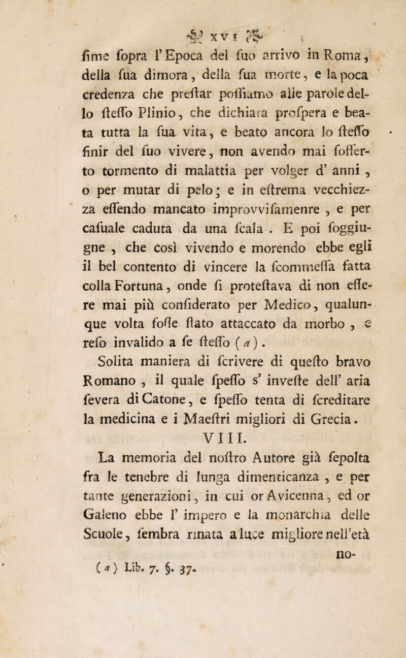 , 4^ X V t ‘ i fime fopra F Epoca del fuo arrivo in Roma, deila fua dimora, della fua morte, e la poca credenza che preftar poffiumo alle parole del¬ lo fteflTo Plinio, che dichiara profpera e bea¬ ta tutta la fua vita, e beato ancora lo fteflb finir del fuo vivere, non avendo mai fofìer- to tormento di malattia per volger d’ anni , o per mutar di pelo; e in eftrema vecchiez¬ za eflendo mancato improvvifarnenre , e per cafuale caduta da una fcala . E poi foggiu- gne 5 che così vivendo e morendo ebbe egli il bel contento di vincere la fcomniefla fatta colla Fortuna, onde fi proteftava di non efle- re mai più confiderato per Medico, qualun¬ que volta fofie flato attaccato da morbo , e refo invalido a fe fleffo ( • Solita maniera di fcrivere di quello bravo Romano , il quale fpelTo s’ invefte delf aria fevera di Catone, e fpelTo tenta di fcreditare la medicina e i Maeflri migliori di Grecia. V 11 L La memoria del noftro Autore già fepolta fra le tenebre di lunga dimenticanza , e per tante generazioni, in cui or Avicenna, ed or Galeno ebbe f impero e la monarchia delle Scuole, fembra rinata a luce migliore nelFetà no-