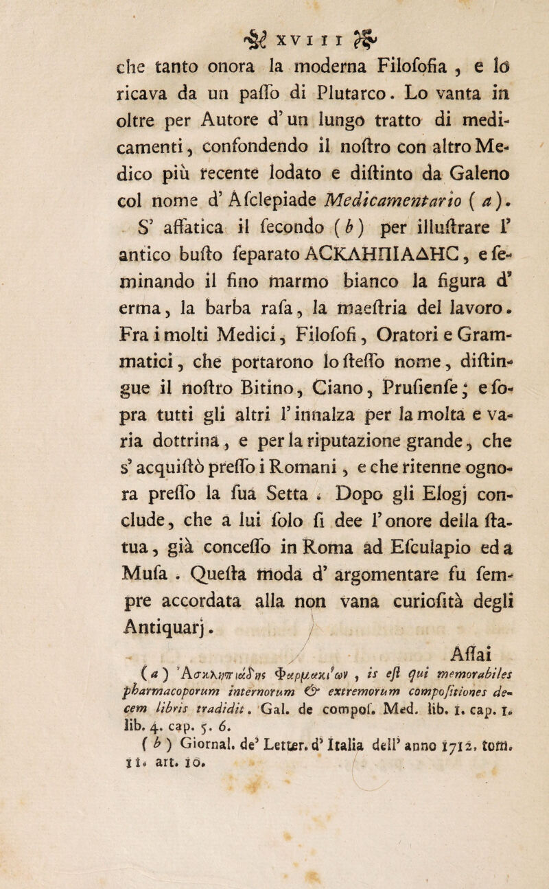 che tanto onora la moderna Filofofia , e ló ricava da un paffo di Plutarco. Lo vanta in oltre per Autore d’un lungo tratto di medi¬ camenti ) confondendo il noftro con altro Me¬ dico più recente lodato e diftinto da Galeno col nome d’ Afclepiade Medicamentarto {a)* S' affatica il fecondo ( b ) per illuftrare F antico bullo feparato ACKAHOIAAHC, efe-* minando il fino marmo bianco la figura d’ erma, la barba rafa, la maeftria del lavoro. Fra i molti Medici ^ Filofofi, Oratori e Gram¬ matici, che portarono lofteffo nome, diftin- gue il noftro Bitino, Giano, Prufienfe; efo- pra tutti gli altri T innalza per la molta e va¬ ria dottrina, e per la riputazione grande, che s acquiftò preflb i Romani, e che ritenne ogno¬ ra preflb la fua Setta 4 Dopo gli Elogj con¬ clude , che a lui folo fi dee T onore della fta- tua, già conceflb in Roma ad Efculapio ed a Mufa . Quella triodà d’ argomentare fu fem^ pre accordata alla non vana curiofità degli Antiquari. y Aftai (a) ^s(pfjt6(ìii^coV , is efi qui memorabiles fharmacoporum internotum & extremoYum campofitiortes de» cem lìbris tradidit, 'Gal. de compol. Med. iib. i. cap. i.* lìb, 4. c^p. 5. 6, { b) Giornal. de^ Letter. d’Italia delP anno 1712, tom. li^ art. IO. /
