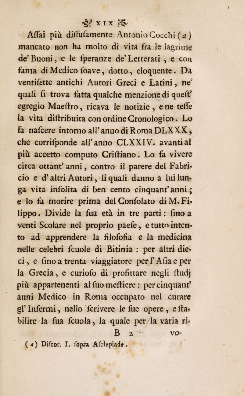 Affai più diffufamente Antonio Cocchi (^) mancato non ha molto di vita fra le lagrinie de’ Buoni, e le fperanze de’ Letterati , e con fama di Medico foave, dotto, eloquente. Da ventifette antichi Autori Greci e Latini, ne’ quali fi trova fatta qualche menzione di queft’ egregio Maeftro, ricava le notizie, e ne teffe ia vita diftribuita con ordine CronologicoLo fa nafcere intorno all’anno di Roma DLXXX, che corrifponde all’anno CLXXIV. avanti al più accetto computo Criftiano. Lo fa vivere circa ottant’ anni, contro il parere del FabrL ciò e d’altri Autori, li quali, danno a lui lun¬ ga vita infolita di ben cento cinquant’anni ; e lo fa morire prima delConfolato di M. Fi¬ lippo . Divide la fua età in tre parti ; fino a venti Scolare nel proprio paefe, e tutto inten¬ to ad apprendere la filofofia e la medicina nelle celebri fcuole di Bitinia : per altri die¬ ci, e fino a trenta viaggiatore per l’Afiaeper la Grecia, e curiofo di profittare negli ftudj più appartenenti al fuo meftiere ; per cinquant^ anni Medico in Roma occupato nel curare gl’infermi, nello Tcrivere le fue opere, ella- bilire la fua fcuola, la quale per/la varia ri- B 2 {a) Difcor. I. lopra Afclepiade. VO-