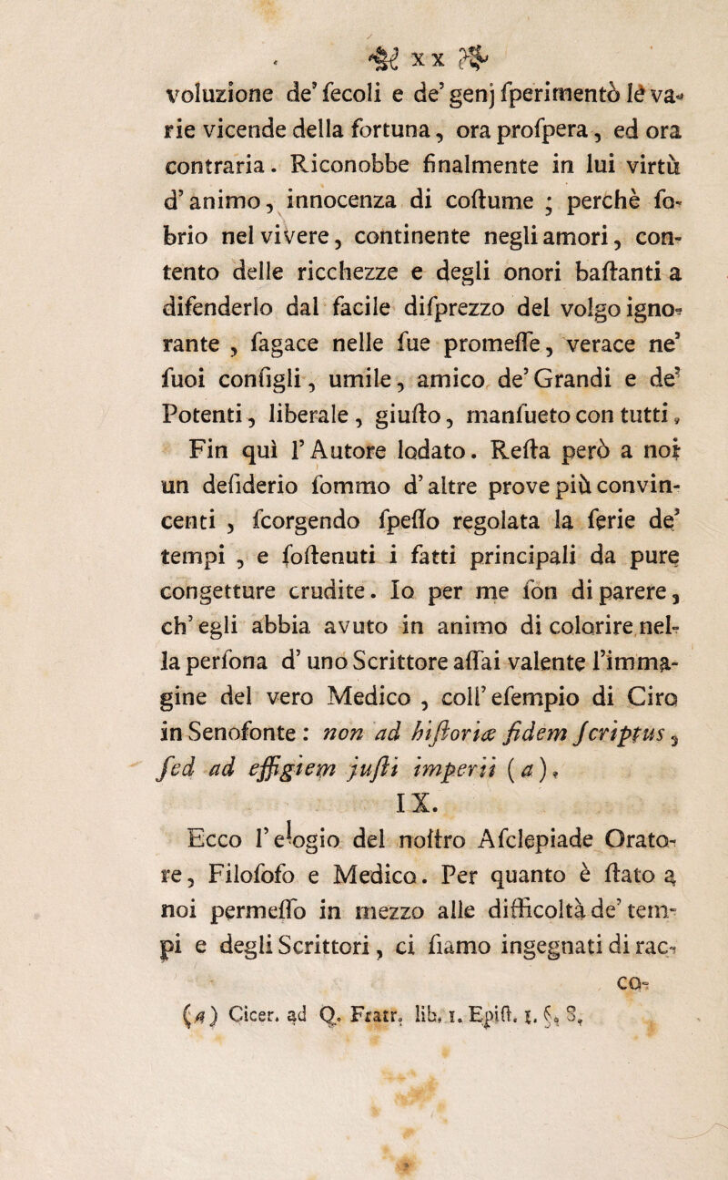 voluzione cìe’fecoli e de’genjfperimeritò léva^^ rie vicende della fortuna, ora profpera, ed ora contraria. Riconobbe finalmente in lui virtù d’animo, innocenza di coftume ; perchè fo^ brio nel vivere 5 continente negli amori, con¬ tento delle ricchezze e degli onori badanti a difenderlo dal facile difprezzo del volgo igno-? rante , fagace nelle fue promefle, verace ne’ fuoi configli, umile, amico de’ Grandi e de^ Potenti, liberale , giudo, manfueto con tutti, Fin qui l’Autore lodato. Reda però a noi un defiderio fommo d’altre prove più convin¬ centi 5 fcorgendo fpeflo regolata da ferie de’ tempi , e (odenuti i fatti principali da pure congetture erudite. Io per me fon di parere, ch’egli abbia avuto in animo di colorire,neh la perfona d’uno Scrittore affai valente Timma- gine del vero Medico , coH’efempio di Ciro in Senofonte: non ad hijìoria fidem jeviptus^ fed ad effigiem jufti imperii [a)^ IX. Ecco l’elogio del nodro Afclapiade Orato¬ re, Filofofo e Medico. Per quanto è dato a noi permeflo in mezzo alle difficoltà de’teni” pi e degli Scrittori, ci fìamo ingegnati di rac^ CQ-. Cìcer. ad Q» Fiatr. ìib, i.Epid. i. §, S,