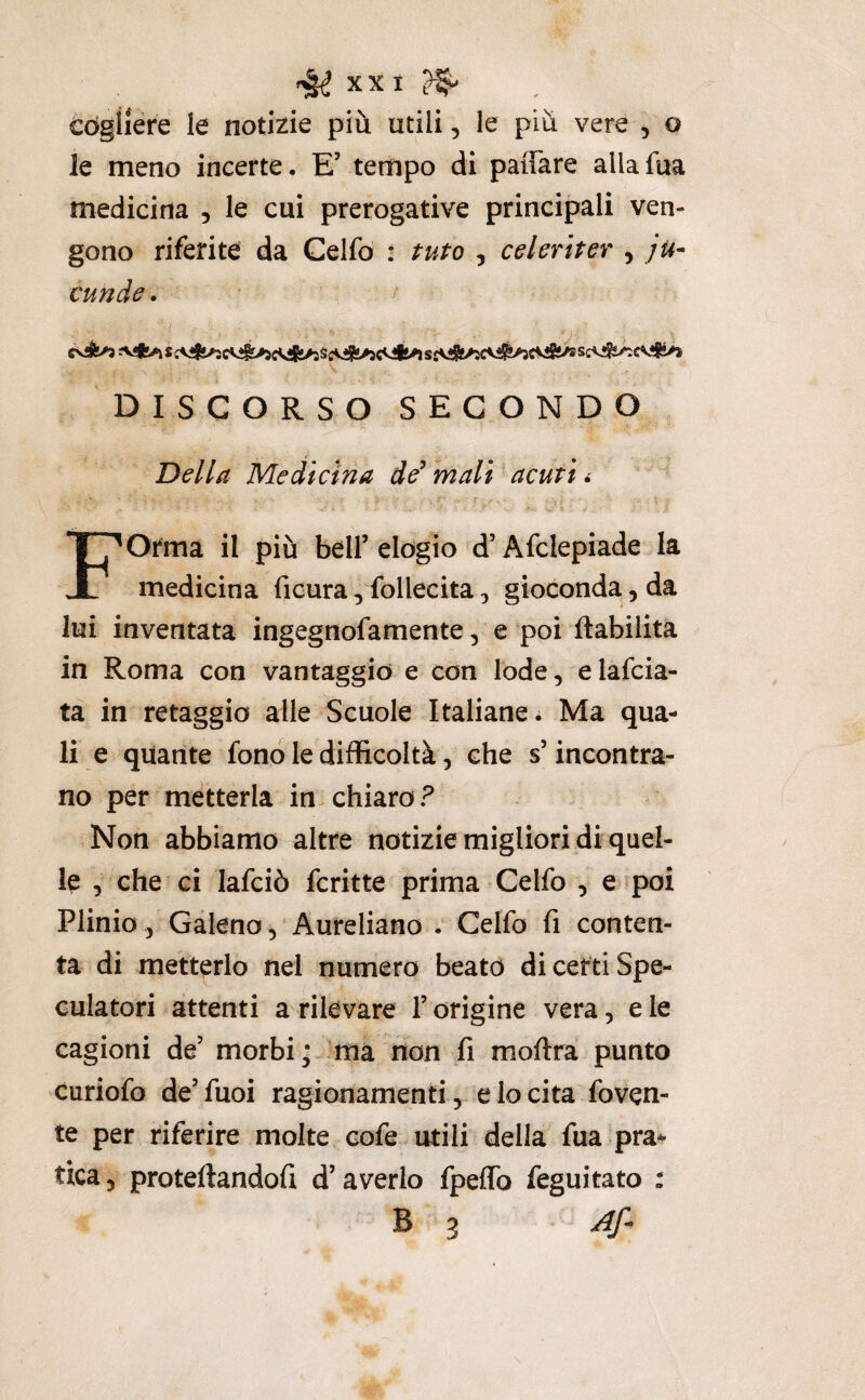 éògiiere le notizie più utili, le più vere , o le meno incerte. E’ tempo di paiTare allafua medicina , le cui prerogative principali ven¬ gono riferite da Celfo : tuto , celeriter , ju- cunde. DISCORSO SECONDO Della Medicina de’ ‘mali acuti r Forma il più bell’ elogio d’Afclepiade la medicina ficura, follecita ^ gioconda, da lui inventata ingegnofamente, e poi (labilità in Roma con vantaggio e con lode, elafcia- ta in retaggio alle Scuole Italiane. Ma qua¬ li e quante fono le difficoltà, che s’incontra¬ no per metterla in chiaro? Non abbiamo altre notizie migliori di quel¬ le , che ci lafciò fcritte prima Celfo , e poi Plinio, Galeno, Aureliano . Celfo fi conten¬ ta di metterlo nel numero beato di certi Spe¬ culatori attenti a rilevare l’origine vera, e le cagioni de’ morbi; ma non fi moftra punto curiofo de’fuoi ragionamenti, e lo cita foven- te per riferire molte cofe utili della fua pra^ tica, protellandofi d’averlo fpeflb feguitato : B 3 Af.