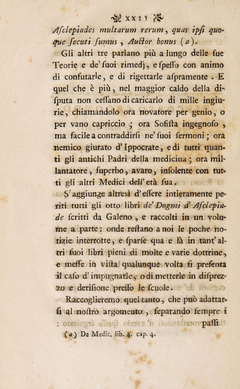 Afcleptades multarum rerum ^ quas ipfi que fecuti fumus ^ ^u£lor bonus (a). Gli altri tre parlano più a lungo delle fue Teorie e de’fuoi rimedj, efpeffo cori animo di confutarle, e di rigettarle afpramente . E quel che è più, nel maggior caldo della d^ fputa non ceflanó di caricarlo di mille ingim rie, chiamandolo ora novatore per genio ^ o per vano capriccio * ora Sofifta ingegnofo ^ ma facile a contraddirli ^ ne’fuoi fermoni; ora tiemico giurato d’Ippócrate, e di tutti quan# ti gli antichi Padri della medicina ; ora mil¬ lantatore , fuperbo, avaro, infoiente con tut« ti gli altri Medici deir età fua * S'aggiunge altresì'd’effere intieramente pe¬ riti tutti gli otto libri de' Dogmi d'Afdepia- de fcritti da Galeno , e raccolti in ùn volm me a parte t onde reftano a noi le poche no¬ tizie intèrrotte, èTparfe qua-e là in tànt’al¬ tri fuoi libri pieni,di molte e varie dottrine, e meffe in viftaf qualunque Volta fi prefentà il cafo d’irapiignarlej, odi metterle in difprez- zo ^e derifione preffo le fcuole. ' * Raccoglieremo^ quel tanto 5 che può adattar*' fi al noflfo argòmeato , feparando fempre i : o ' ^ ^ w paffi