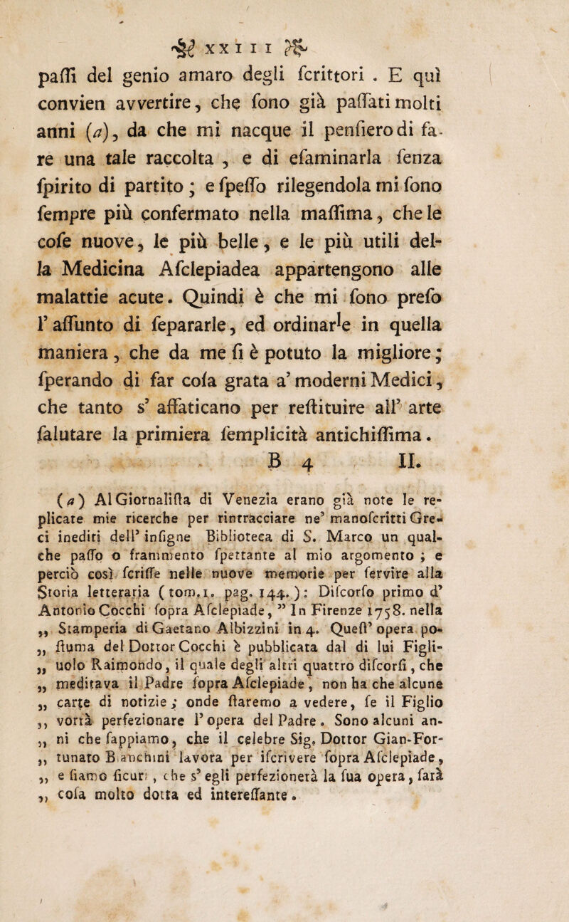 pafli del genio amaro degli fcrittori . E qui convien avvertire, che fono già pacati molti anni (a)^ da che mi nacque il penfierodi fa- re una tale raccolta , e di efaminarla fenza fpirito di partito ; e fpeffo rilegendola mi fono fempre più confermato nella maffima, chele cofe nuove, le più belle, e le più utili del¬ la Medicina Afclepiadea appartengono alle malattie acute. Quindi è che mi fono prefo falTunto di fepararle, ed ordinarie in quella maniera, che da me fi è potuto la migliore; fperando di far cola grata a’ moderni Medici, che tanto s’ affaticano per reftituire alf arte falutare la primiera femplicità antichiffima. B 4 , IL (a) AlGiornalifta di Venezia erano già note le re¬ plicate mie ricerche per rintracciare ne’ manofcritli Gre¬ ci inediti dell’ infigne Biblioteca di S. Marco un qual¬ che paflp o frammento fpettante al mio argomento ; e perciò così fcrifTe nelle nuove memorie per fervire alla Storia letteraria (tom.i. pag. 144. ): Difcorfo primo d’ Antonio Cocchi fopra Afclepiade, ” In Firenze 1758. nella „ Stamperia di Gaetano Albìzzini in 4. Quefl’opera po- „ flunia del Dottor Cocchi ^ pubblicata dal di lui Figli- j, uolo Raimondo, il quale degli altri quattro dìfcorfi , che „ meditava il Padre fopra Afclepiade , non ha che alcune j, carte di notizie; onde flaremp a vedere, fe il Figlio ,, vorrà perfezionare l’opera del Padre. Sono alcuni an- 5, ni chefappìamo, che il celebre Sig, Dottor Gian-For- ,, lunato Btanchini lavora per ifcrivere fopra Afclepiade, „ e fiamo fìcuri , che s’egli perfezionerà la fua opera, farà ,, cofa molto dotta ed inlerefTante. I