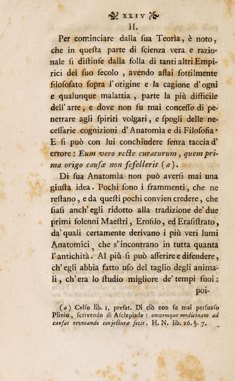 IL Per cominciare dalla fua Teorìa, è noto, che in quefta parte di fcienza vera e razio¬ nale fi diftinle dalla folla di tanti altri Empi¬ rici del fuo fecolo , avendo affai fottilmente filofofato fopra l’origine e la cagione d’ogni e qualunque malattia , parte la più difficile deir arte, e dove non fu mai conceflTo di pe¬ netrare agli fpiriti volgari, e fpogli delle ne- cetTarie cognizioni d’Anatomìa e di Filofofia* E fi può con lui conchiudere fenza taccia d’ errore : JEum vero reSle curaturum ^ quempri^ ma erigo caufee non fefellerìt (a)» Di fua Anatomìa non può averfi mai una giulta idea. Pochi fono i frammenti, che ne reftano, e da quetti pochi convien credere, che fiafi anch’egli ridotto alla tradizione de’due primi folenni Maeftri 5 Erofilo, ed Erafiftrato, da’quali certamente derivano i più veri lumi Anatomici^ che s’incontrano in tutta quanta r antichità. Al più fi può afferire e difendere, ch’egli abbia fatto ufo del taglio degli anima¬ li 5 eh’ era lo Audio migliore de’ tempi fuoi : poi- (4) Celfo lìb. I. prefat. Di cib non fu mai perfuafo Plinio, fcriveodo di Afclepiade : omnemqMe medkinam ad cavfas revocando conje^ara fecit ^ H. N. lib. 26. §. 7.