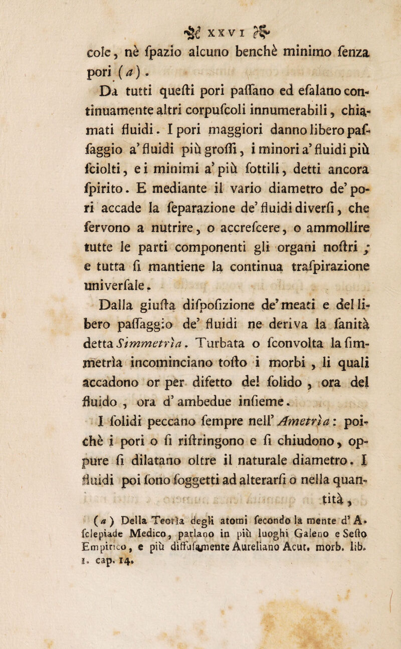 XXVI ^ cole, nè fpazio alcuno benché minimo fenza pori (a) . Da tutti quefti pori paflano ed efalano con¬ tinuamente altri corpufcoli innumerabili, chia¬ mati fluidi. Ipori maggiori danno libero paf- faggio a’fluidi piùgrofli, i minori a’fluidi più Iciolti, ei minimi a^più fottili , detti ancora fpirito. E mediante il vario diametro de’po¬ ri accade la feparazione de’ fluidi diverfi, che fervono a nutrire, o accrefcere, o ammollire tutte le parti componenti gli organi noftri / e tutta fi mantiene la continua trafpirazione univerfale Dalla giufta difpofizione de’meati e delli^ bero palTaggio de’ fluidi ne- deriva la fanità àQttSLSimmÉftrìa, Turbata o fconvolta lafim- jmetrla incominciano torto i morbi , li quali accadono or per* difetto del folido , ora del fluido 5 ora d’ambedue infieme. I folidi peccano fempre ndVAmarla: poi^ chè i pori o fi rirtringono e fi chiudono, op¬ pure fi dilatano oltre il naturale diametro. I fluidi poi fono foggetti ad alterarli o nella quam tità, ^ (a) Della Teotìa degU atomi fecondo là mente d’A» fclepiade Medico, parlano in più luoghi Galeno e Sedo Empirico, e più diffuf^enteAurelianoAcut. morb. iib.