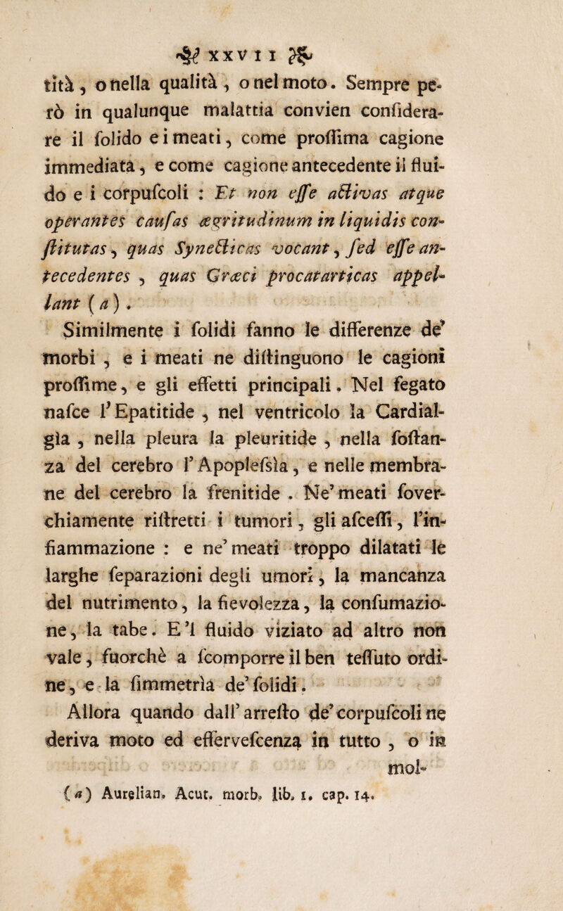 tità 5 ó nella qualità, o nel moto. Sempre pe¬ rò in qualunque malattia convien confidera- re il folido eimeati, come proflima cagione immediata, e come cagione antecedente il flui¬ do e i cofpufcoli : non effe aìiivas atque operantès caufas m^ritudinum in Uquidis €on^ fiitutns ^ quas Syneilicas vocant ^ fed ^effe an¬ te ce dentes 5 qua^ G ree ci procatarticas appeU lant (a) * Similmente i folidi fanno le differenze de^ morbi 5 e i meati ne diftinguono le cagioni profTìme, e gli effetti principali. Nel fegato nafee f Epatitide , nel ventrìcolo la Cardial¬ gìa 5 nella pleura la pleuritide , nella foftan- 2a del cerebro l’Apoplefsìa, e nelle membra¬ ne del cerebro la frenitide . Ne’meati fover- chiamente riftretti i'tumori, gliafceffi, fin- fiammazione : e ne’meati troppo dilatati le larghe feparazidni degli umori, la mancanza del nutrimento, la fievolezza, la confumazio- ne, la tabe. E’I fluido viziato ad altro noti vale, fuorché a feomporre il ben teffuto ordi¬ ne, e-la fimmetrìà de’folidi. Allora quando dall’arredò de’corpufeoline deriva moto ed efiervefeenza in tutto , o in mob («) Aurelìan. Acut. morb? Itb. i. cap. 14.