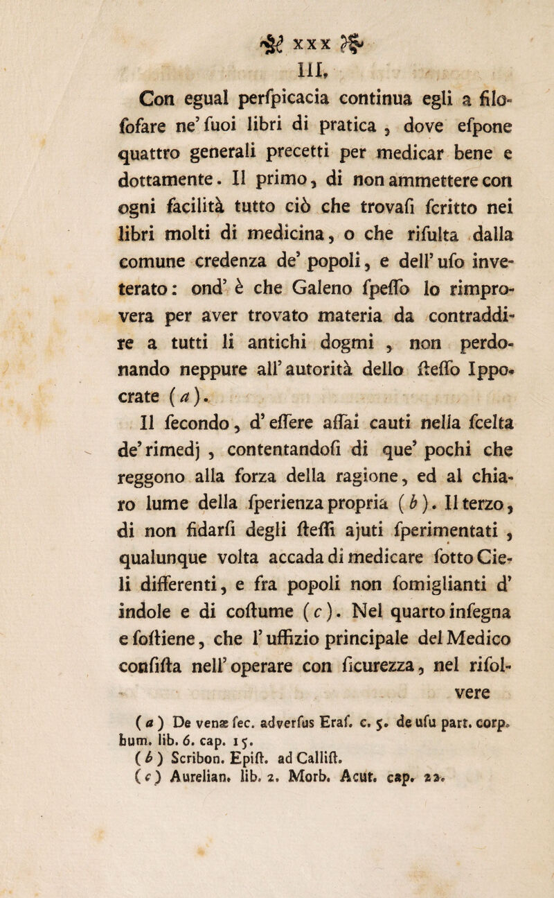 111, Con egual perfpicacia continua egli a filo- fofare ne’fuoi libri di pratica 5 dove efpone quattro generali precetti per medicar bene e dottamente. Il primo, di non ammettere con ogni facilità tutto ciò che trovafi fcritto nei libri molti di medicina, o che rifulta .dalla comune credenza de’ popoli, e dell’ ufo inve¬ terato: ond’ è che Galeno fpeflb Io rimpro¬ vera per aver trovato materia da contraddi¬ re a tutti li antichi dogmi y non perdo¬ nando neppure all’autorità dello fteffo Ippo- crate {a}.. Il fecondo, d’effere aflai cauti nella fcelta de’rimedj , contentandofi di que’pochi che reggono alla forza della ragione, ed al chia¬ ro lume della fperienza propria ( é ). Il terzo, di non fidarfi degli fteffi ajuti fperimentati , qualunque volta accada di rhedicare fottoCier li differenti, e fra popoli non fomiglianti d’ indole e di coftume ( c ). Nel quarto infegna e foffiene, che l’uffizio principale dei Medico confifta nell’operare con ficurezza, nel rifol- vere ( ) De vena fec. adverfus Eraf. c. $, de ufu part. corp. Bum. lib. 6. cap. 15. ( ^ ) Scribon. Epift. ad Caliift. (f j Aurelian. lib. 2. Morb. Acut. cspr 2^.