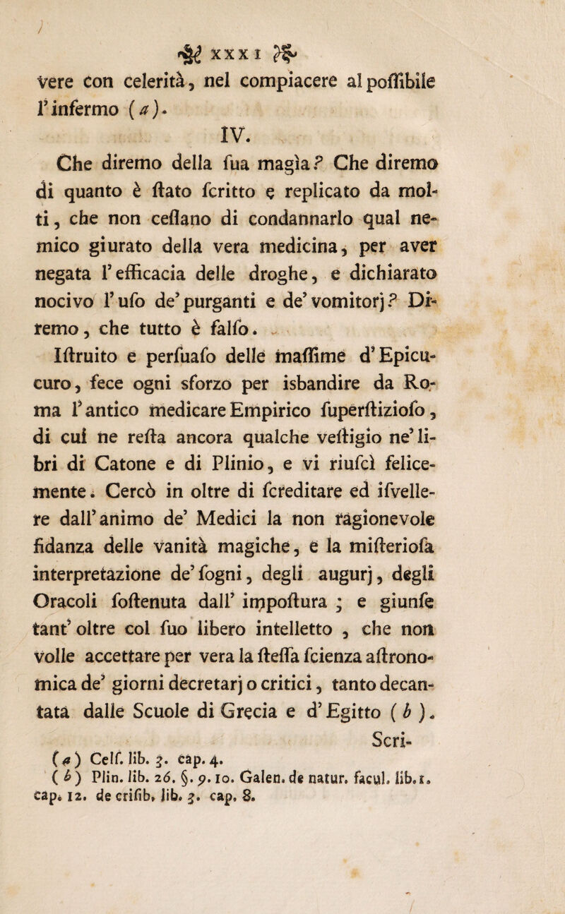 / ^ XXXI ^ Vere con celerità, nel compiacere alpoflibile rinfermo {a)* IV. Che diremo della fua magìa ? Che diremo di quanto è flato fcritto e replicato da mol¬ ti, che non ceflano di condannarlo qual ne¬ mico giurato della vera medicina, per aver negata Tefficacia delle droghe, e dichiarato nocivo Tufo de’purganti e de’vomitorj? Di¬ remo, che tutto è falfo. . Iflruito e perfuafo delle maffime d’Epicu- curo, fece ogni sforzo per isbandire da Ro¬ ma Dantico medicare Empirico fupèrfliziofo, di cui ne refla ancora qualche veftigio ne’ li¬ bri di Catone e di Plinio, e vi riufcì felice¬ mente . Cercò in oltre di fcreditare ed ifvelle- re dall’animo de’ Medici la non ragionevole fidanza delle vanità magiche, e la mifleriofa interpretazione de’fogni, degli augurj, degli Oracoli foflenuta dall’ impoflura ; e giunfe tant’ oltre col fuo libero intelletto , che non Volle accettare per vera la flefla fcienza aftrono- mica de’ giorni decretar] o critici, tanto decan¬ tata dalle Scuole di Grecia e d’Egitto {b ), ' Scri- {0) Ccif. Hb. càp.4. ' ( ^) Plin. lib. 2(5. §. p. IO. Galen.d« natur. facuL liboC. cap« 12. de crifib» jib* cap. 8. /