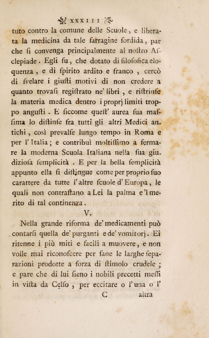 tuto contro la comune delle Scuole 3 e libera- ta la medicina da tale farragine fordida, par che fi convenga principalmente ai noilro Af clepiade . Egli fu, che dotato di filofofìca elo¬ quenza 5 e di fpirito ardito e franco , cercò di fvelare i giudi motivi di non credere a quanto trovafi regiftrato ne’ libri , e ridriofe la materia medica dentro iproprj limiti trop¬ po angudi . E ficcome quelt’ aurea dia mad lima lo didinfe fra tutti gli altri Medici an¬ tichi , così prevalfe lungo tempo in Roma e per l’Italia; e contribuì moltiffimo a ferma¬ re la moderna Scuola. Italiana nella dia giu- diziofa femplicità . E per la bella femplicità appunto ella fi didingue come per proprio fuo carattere da tutte i’ altre fcuole d’Europa, le quali non contradano a Lei la palma e’l me¬ rito di tal continenza. V, Nella grande riforma de’ medicamenti può contarfi quella de’purganti e de’vomitorj.-Ei ritenne i più miti e facili a muovere, e non volle mai riconofcere per fané le larghe fepa- razioni prodotte a forza di dimoio crudele ; e pare che di lui deno i nobili precetti meili in vida da Celfo , per eccitare o i’uua o V G altra