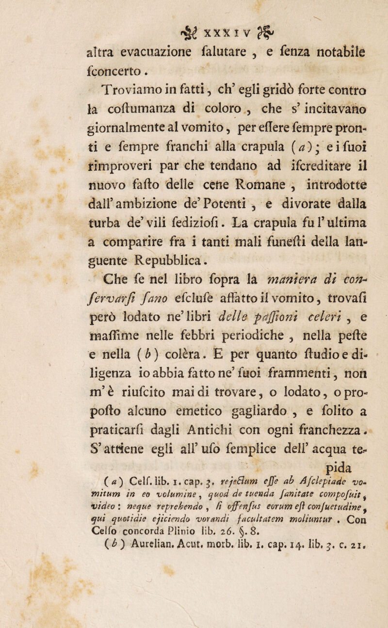 altra evacuazione (aiutare , e fenza notabile fconcerto. Troviamo in fatti, eh’ egli gridò forte contro la coftumanza di coloro , che s’incitavano giornalmente al vomito, per edere fempre pron¬ ti e fempre franchi alla crapula (a) ; ei fuoi rimproveri par che tendano ad ifereditare il nuovo fallo delle cene Romane , introdotte dall’ambizione de’Potenti 5 e divorate dalla turba de’ vili fediziofi. La crapula fu l’ultima a comparire fra i tanti mali funefli della lan¬ guente Repubblica. Che fe nel libro fopra la maniera di corh fervarjt fano efclufe affatto il vomito, trovafi però lodato ne’libri dello paffioni celeri , e maflime nelle febbri periodiche , nella pelle e nella ( b ) colèra. E per quanto ftudio e di¬ ligenza io abbia fatto ne’ fuoi frammenti, non m’è riufeito mai di trovare, o lodato, opro¬ pollo alcuno emetico gagliardo , e folito a praticarfi dagli Antichi con ogni franchezza. S’attiene egli all’ ufo femplice dell’ acqua te¬ pida (/«) Celf. ìib. I. cap. yejeBum effe ab Afclepiade vo- witum in eo volumine ^ quod de tuenda fanitate compofuit ^ video : neque reprehendo , fi ojfenfus eorum eft eonjuetudme, qui qmtìdie ejiciendo vorandi facultatem moiiuntur , Con Ceìfo concorda Plinio lib. 26. §.8. ( ^ ) Aurelian. Acut. morb. lib. i. cap. 14. Iib, c. 21.