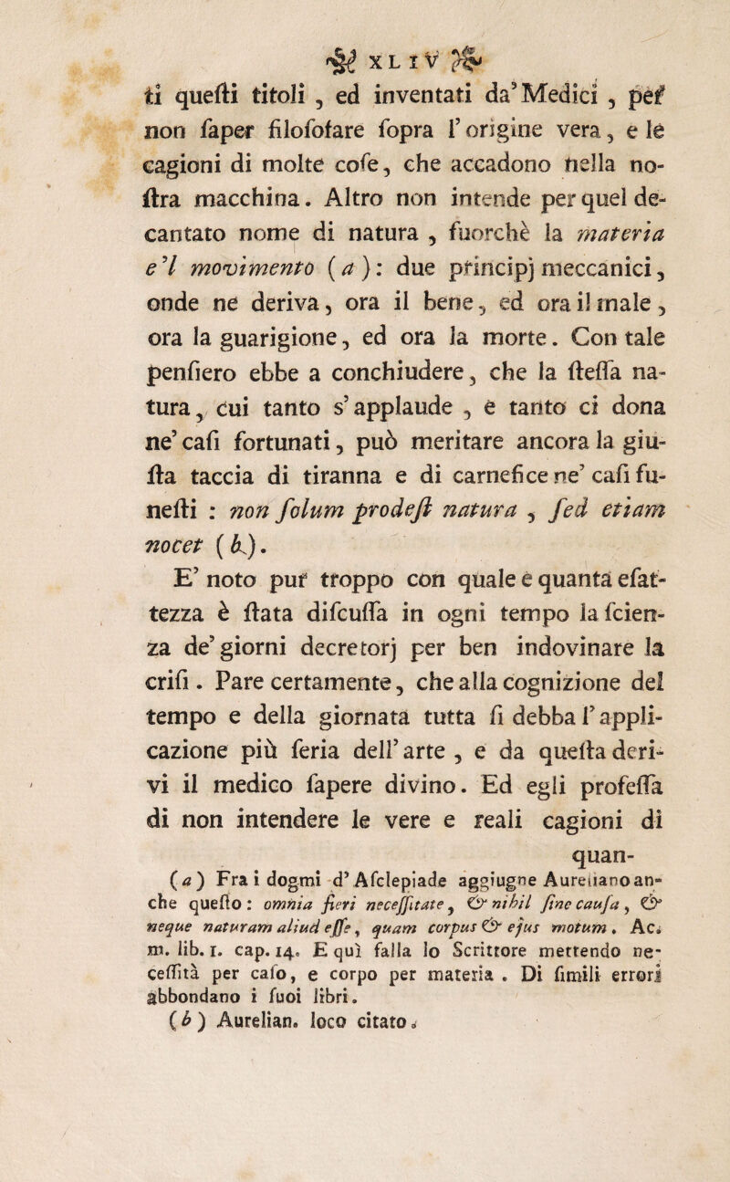il quefti titoli , ed inventati da^ Medici , péf non faper filofofare fopra i’ origine vera, e le cagioni di molte cofe, che accadono tiella no- ftra macchina. Altro non intende per quel de¬ cantato nome di natura , fuorché la materia eH movimento {a): due pfmcipjmeccanici, onde ne deriva, ora il bene ^ ed ora il male, ora la guarigione, ed ora la morte. Con tale penfiero ebbe a conchiudere 3 che la fteffa na¬ tura 3 dui tanto s’applaude 3 è tanto ci dona ne’ cafi fortunati, può meritare ancora la giii- Ita taccia di tiranna e di carnefice ne’ cafi fu- nefti : non folum prodejì natura , fei etìam nocet ( K). E’ noto puf troppo con quale è quanta efat- tezza è fiata difcufla in ogni tempo la fcieti- za de’giorni decretorj per ben indovinare la crifi. Pare certamente 5 che alla cognizione del tempo e della giornata tutta fi debba l’appli¬ cazione più feria dell’ arte , e da quella deri¬ vi il medico fapere divino. Ed egli profefla di non intendere le vere e reali cagioni di quan- {a) Fra i dogmi Afclepiade agg’ugne Aureliano an¬ che quello: omnia fieri necejjltate y inibii fine caufa ^ & neque naturam aliud effe, quam corpus & efiis motum * Ac* m. lib. I. cap. 14. E qui falla lo Scrittore mettendo ne- celTìtà per cafo, e corpo per materia . Di fimili errori abbondano i fuoi libri. ( ^ ) Aurelian. loco citato,