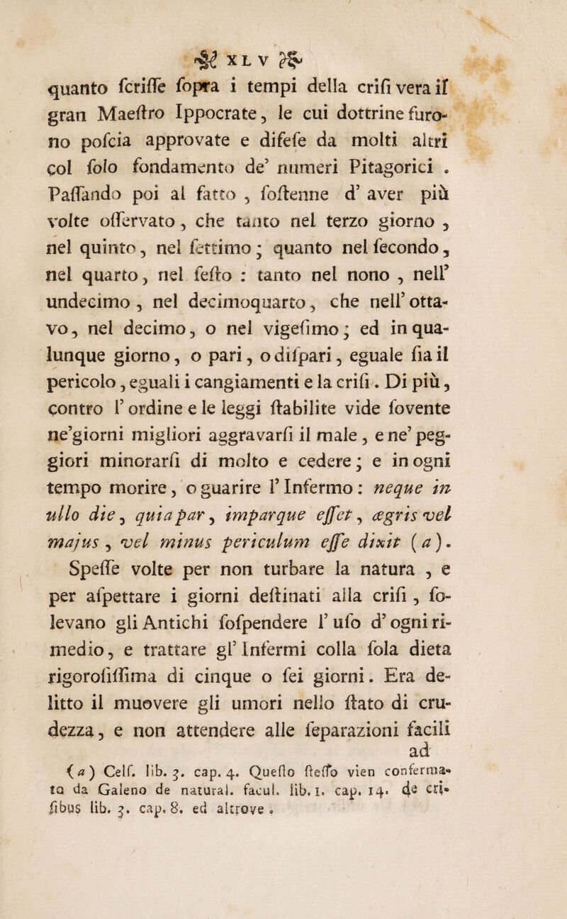 quanto fcrifle fopra i tempi della crifiveraif gran Maeftro Ippocrate, le cui dottrine furo¬ no pofcia approvate e difefe da molti altri col folo fondamento de’ numeri Pitagorici . Paflando poi al fatto ^ follenne d’ aver più volte oflervato, che tanto nel terzo giorno 5 nel quinto, nel fetdmo ; quanto nel fecondo, nel quarto^ nel fello : tanto nel nono , nelP undecimo, ne! decimoquarto ^ che nell’ otta¬ vo, nel decimo, o nel vigefimo; ed in qua¬ lunque giorno, o pari, odilpari, eguale fiail pericolo, eguali i cangiamenti e la crifi. Di più, contro r ordine e le leggi ftabilite vide fovente ne’giorni migliori aggravarfi il male, e ne’ peg¬ giori minorarli di molto e cedere; e in ogni tempo morire, o guarire V Infermo : neque m ulto die j quia par ^ imparque ejfet ^ egrisvel majus ^ vel minus periculum effe dixip {a), Speffe volte per non turbare la natura , e per afpettare i giorni dellinati alla crifi, fo¬ levano gli Antichi fofpendere l’ufo d’ogni ri¬ medio, e trattare gl’infermi colla fola dieta rigorofiffima di cinque o fei giorni. Era de¬ litto il muovere gli umori nello flato di cru¬ dezza, e non attendere alle feparazioni facili ad Ceir. iib. cap. 4. Queflo fleffo vien conferma* tQ da Galeno de naturai, facul. iìb. ì. cap. 14. 4^ fibus lib. cap. 8. ed altrove.
