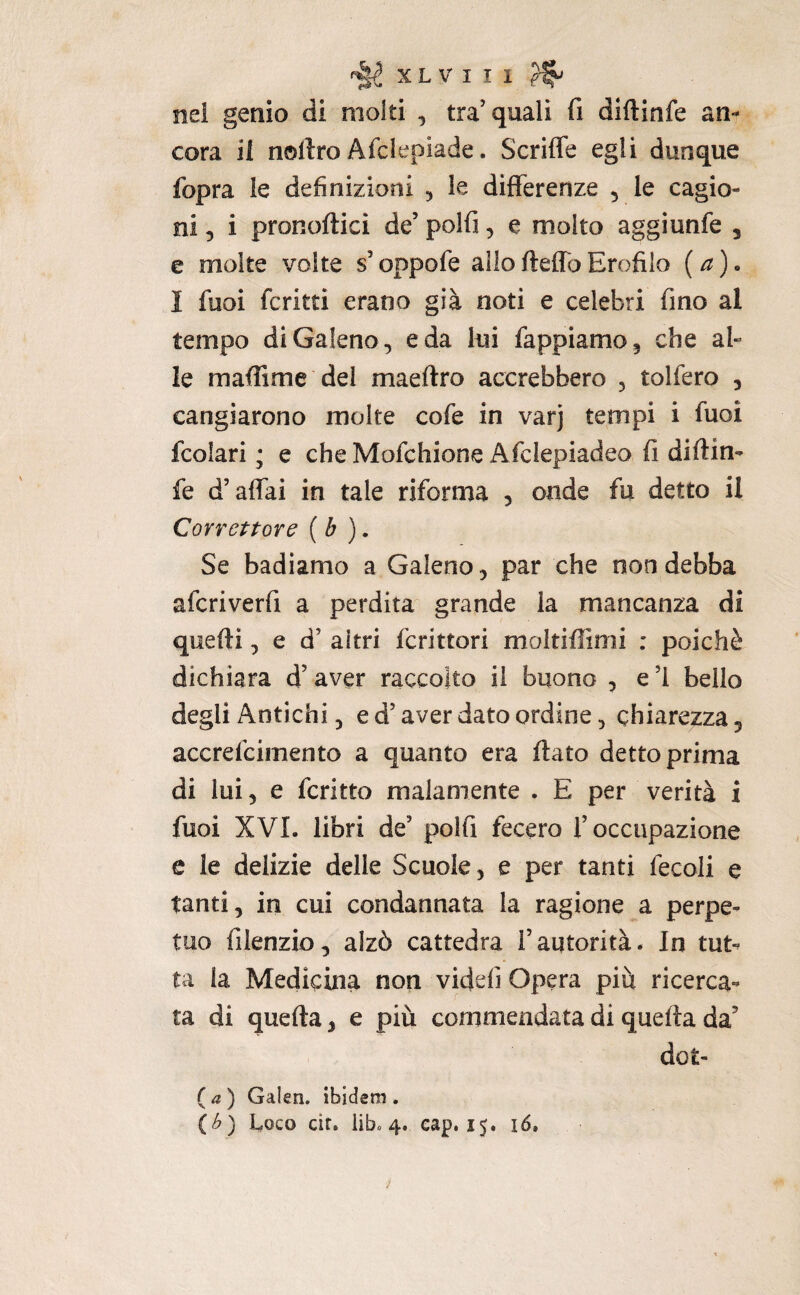 nei genio di molti , tra’quali fi diftinfe an¬ cora il nollro Afe le piade. Scrifle egli dunque fopra le definizioni ^ le differenze , le cagio¬ ni 5 i pronoftici de’ polfi, e molto aggiunfe , e molte volte s’oppofe allofteffoErofiio {a). I fuoi fcritti erano già noti e celebri fino al tempo di Galeno, e da lui Tappiamo, che al¬ le maffime del maeftro accrebbero , tolfero , cangiarono molte cofe in varj tempi i Tuoi fcolari ; e che Mofehione Afclepiadeo fi diftin¬ fe d’affai in tale riforma , onde fu detto il Correttore [b ), Se badiamo a Galeno, par che non debba aferiverfi a perdita grande la mancanza di quelli, e d’ altri fcrittori moltiftimi : poiché dichiara d’aver raccolto il buono , e ’l beilo degli Antichi, ed’aver dato ordine, chiarezza, accrefeimento a quanto era ftato detto prima di lui, e fcritto malamente . E per verità i fuoi XVI. libri de’ polli fecero l’occupazione e le delizie delle Scuole, e per tanti fecoli e tanti, in cui condannata la ragione a perpe¬ tuo filenzio, alzò cattedra l’autorità. In tut*» ta la Medicina non videfi Opera piu ricerca¬ ta di quella, e più commendata di quella da’ dot- (^) Galen. ibidem. {h) Uoco cir, iib» 4. cap, 15. i5.
