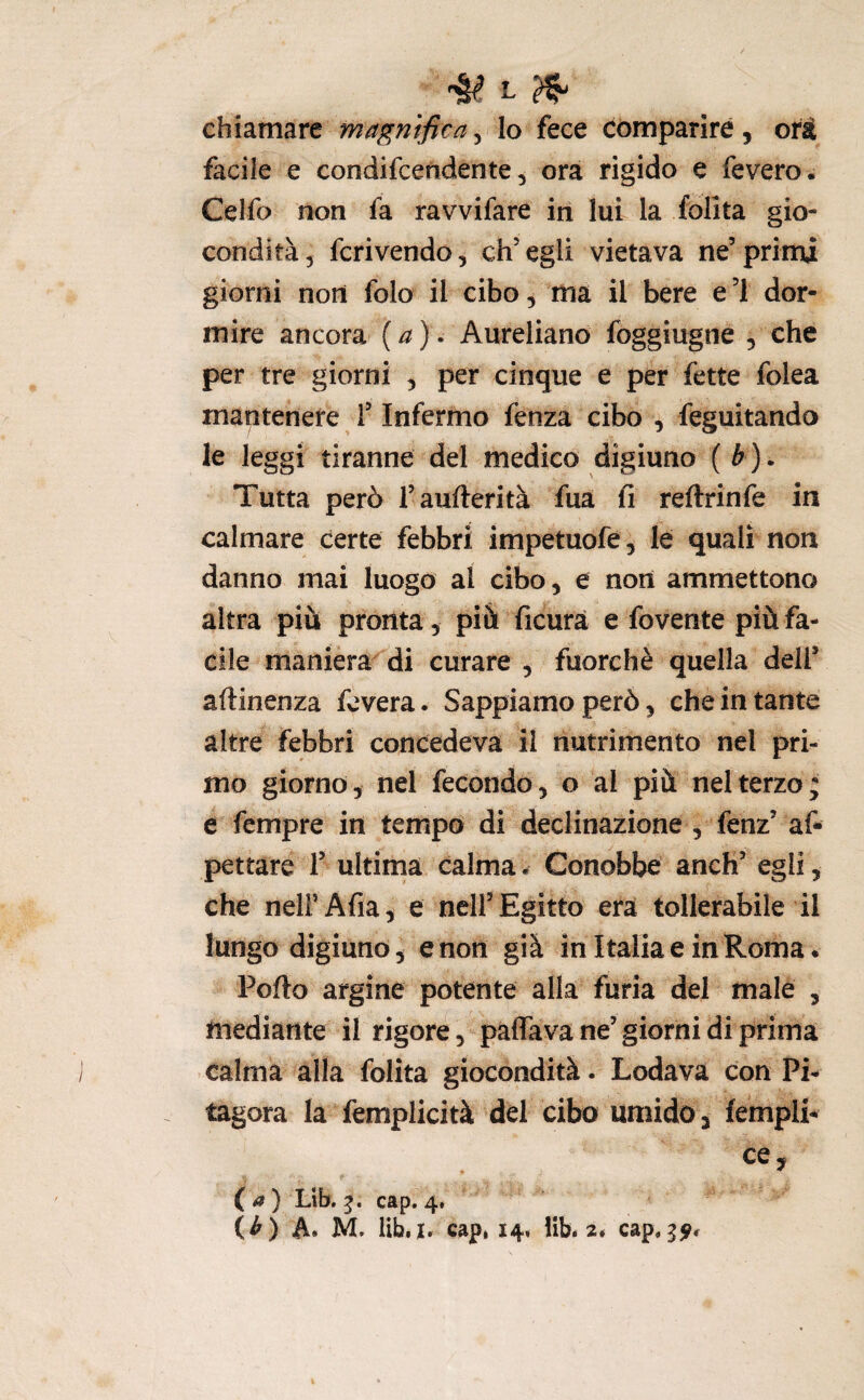 chiamare magnifica, lo fece comparire, oi^ii facile e condifcendente, ora rigido e fevero. Celfo non fa ravvifare in lui la folita gio¬ condità 5 fcrivendo, ch’egli vietava ne’prinu giorni noli folo il cibo ^ ’ma il bere e ’l dor¬ mire ancora {a)- Aureliano foggiugne , che per tre giorni , per cinque e per fette folca mantenere T Infermo fenza cibo , feguitando le leggi tiranne del medico digiuno (è). Tutta però l’aufterità fua fi reftrinfe in calmare certe febbri impetuofe, le quali non danno mai luogo al cibo, e noti ammettono altra più pronta, più ficurà e fovente più fa¬ cile maniera di curare , fuorché quella dell’ aftinenza fcvera. Sappiamo però ^ che in tante altre febbri concedeva il nutrimento nel pri¬ mo giorno, nel fecondo, o al più nel terzo; e fcmpre in tempo di declinazione , fenz’ af- pettare T ultima calma. Conobbe anch’ egli, che nelFAfia, e nell’Egitto era tollerabile il lungo digiuno, e non già in Italia e in Roma. Porto argine potente alla furia del male , mediante il rigore, paffava ne’ giorni di prima calma alla folita giocondità. Lodava con Pi¬ tagora la femplicità del cibo umido, fempli- ce, • ^ (^) Lib. cap. 4,