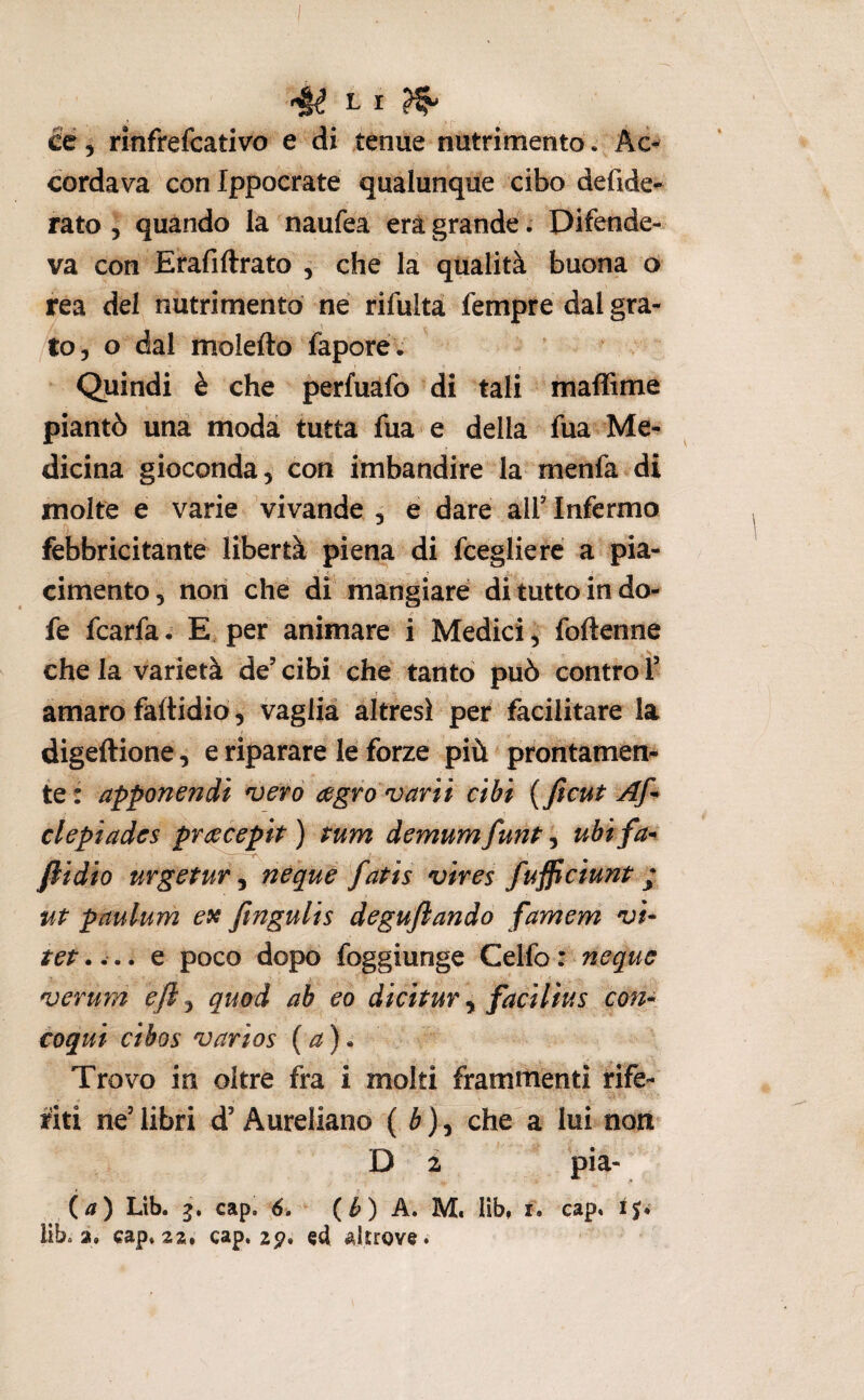cé 5 rinfrefcativo e di tenue nutrimento. Ac-^ cordava conlppoerate qualunque cibo defide- rato j quando la naufea era grande. Difende¬ va con Erafiftrato , che la qualità buona o rea del nutrimento né rifulta Tempre dal gra- to, o dal moiefto faporé. Quindi è che perfuàfo di tali maffime piantò una moda tutta fua e della fua Me¬ dicina gioconda, con imbandire la menfa di molte e varie vivande , e dare alT Infermo febbricitante libertà piena di fcegliere a pia¬ cimento, non che di mangiare di tutto in do- fe fcarfa. E per animare i Medici ^ foftenne s che la varietà de’ cibi che tanto può contro T amaro faltidio, vaglia altresì per facilitare la digeftione, e riparare le forze più prontamen^ te: apponendi n)erò a^grovarìì cibi {ficut clepiades pracepit ) rum demum funP, ubi fa* /lidio urgcPury ncque fatis vires fufficiunt ; ut paulum e9c finguUs degujlando famem vi* tet,... e poco dopo foggiunge Celfo: ncque vemm eft ^ quod ab co dicitur ^ facilius con* coqui cibos varios (a). Trovo in oltre fra i molti frammenti rife¬ riti ne’ libri d’Aureliano ( è ), che a lui non D 2 pia- (/i) Lib. cap, 6. (b) A, M* lib, i. cap. ij. lib. 3. cap. 22, cap, zp. cd, alnovc.