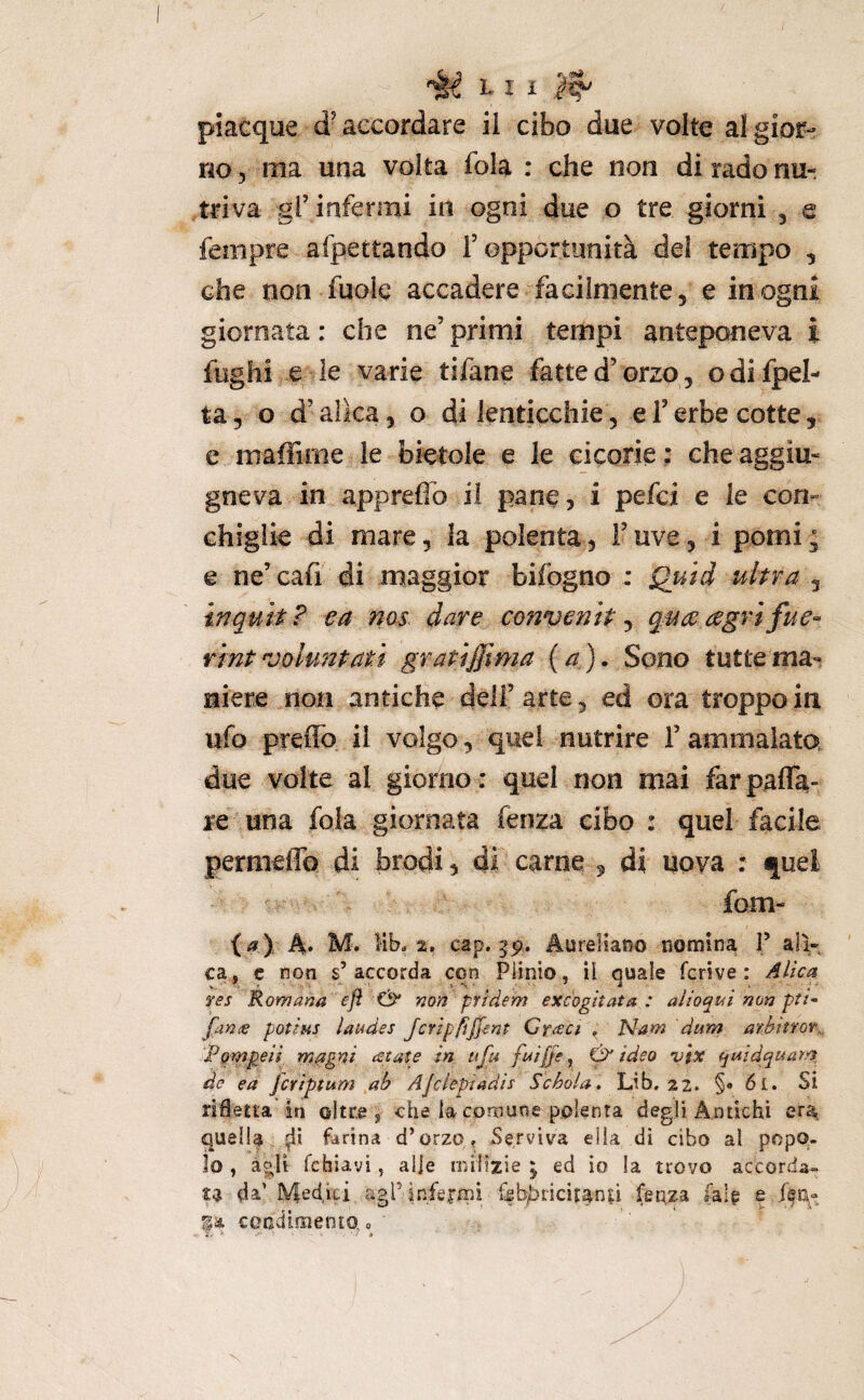 piacque d’accordare il cibo due volte al gior¬ no 5 ma una volta fola : che non di rado nu¬ triva gl’ infermi in ogni due o tre giorni , e fempre afpettando l’opportunità del tempo , che non fuole accadere facilmente, e in ogni giornata : che ne’ primi tempi anteponeva i fughi e le varie tifane fatte d’orzo, odifpel- ta, o d’aìka, o di lenticchie, e l’erbe cotte, c maffime le bietole e le cicorie : che aggiu- gneva in apprefib il pane, i pefci e le con¬ chiglie di mare, la polenta, l’uve, i pomi ^ e ne’ cafi di maggior bifogno ; Quid ultra , inquit? e a nos dare convenit^quceagrifue'- rint vohmtati gratiffima {a). Sono tutte ma-? niere non antiche dell’ arte, ed ora troppo in ufo preflb. il volgo, quel nutrire l’ammalato, due volte al giorno : quel non mai farpafla- re una fola giornata fenza cibo : quel facile permeflb di brodi 5 di carne 5 di uova : quel fom- {a ), A» M. Kb. 2, cap. 59. AureHano nomina T all¬ ea, c non s’accorda con Plinio, il quale fcrive : Aika fes Romana ejì & non prìdem excogitata: alioqui non pti^ fante potius laudes Jcripfiffent Cfieci , Ham dum arbitfof^, Pgmpeil rn^gni estate in ufu fi*i{fe ^ ideo vfX (jmdqaam de ea jeriptum ah AJciepiadìi Schola , Lib, 22. §* 61. Si rifletta in oltre, che la cornune polenta degli Antichi erat quella ^ii farina d’orzo^ Serviva ella di cibo al popo¬ lo , àgli febiavi, alle rnilizie ; ed io la trovo accorda¬ ta d^’ Mediti agrinfejffii febbricitanà fenza fa!|; e condifìiento ^ > -• - '9