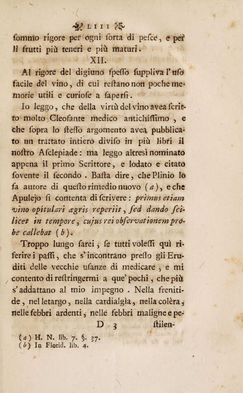 fbinrrìo rigore per ogni forta di pefcé, b per li frutti più teneri e più maturi . XII. Al rigore del digiuno fpeiTd fuppli^ra T tifo facile del vino, di cui reftanonon pocherne^ morie utili e curiofe a faperfi . Io leggo, che della virtù del vino aveafcri^ to^ molto Gleofarite medico antichiflimo , e che fopra Io fteffo argomento avea pubblica¬ to un trattato intiero divifo in più libri il nortro Afclepiade : ma leggo altresì nominato appena il primo Scrittore, è lodato e citato fovente il fecondo . Baila dire, che Plinio Io fa autore di quello rimedio nuovo (^), e che Apulejo fi contenta di fcrivere : frtmus ètiam njino opìtulari agris reperiìt ^ fed dando fci^ Vicet in tempore ^ cujus rei obferojationemprò¬ be callebat ( é ) • Troppo lungo farei ^ fe tutti voleffi qui ri¬ ferire ipaffi, che s’ incontrano predo gli Eru¬ diti delle vecchie xifanze di medicare ^ e mi contento di reftringefmi a que’pochi, che pià s’addattano al mio impegno . Nella freniti- de, nel letargo, nella cardialgìa, nella colèra i nelle febbri ardenti, nelle febbri maligne epe- D 3 Ililen- {a) H. N. lib. 7. §. 57, (^) In Fiorici, lib, 4*