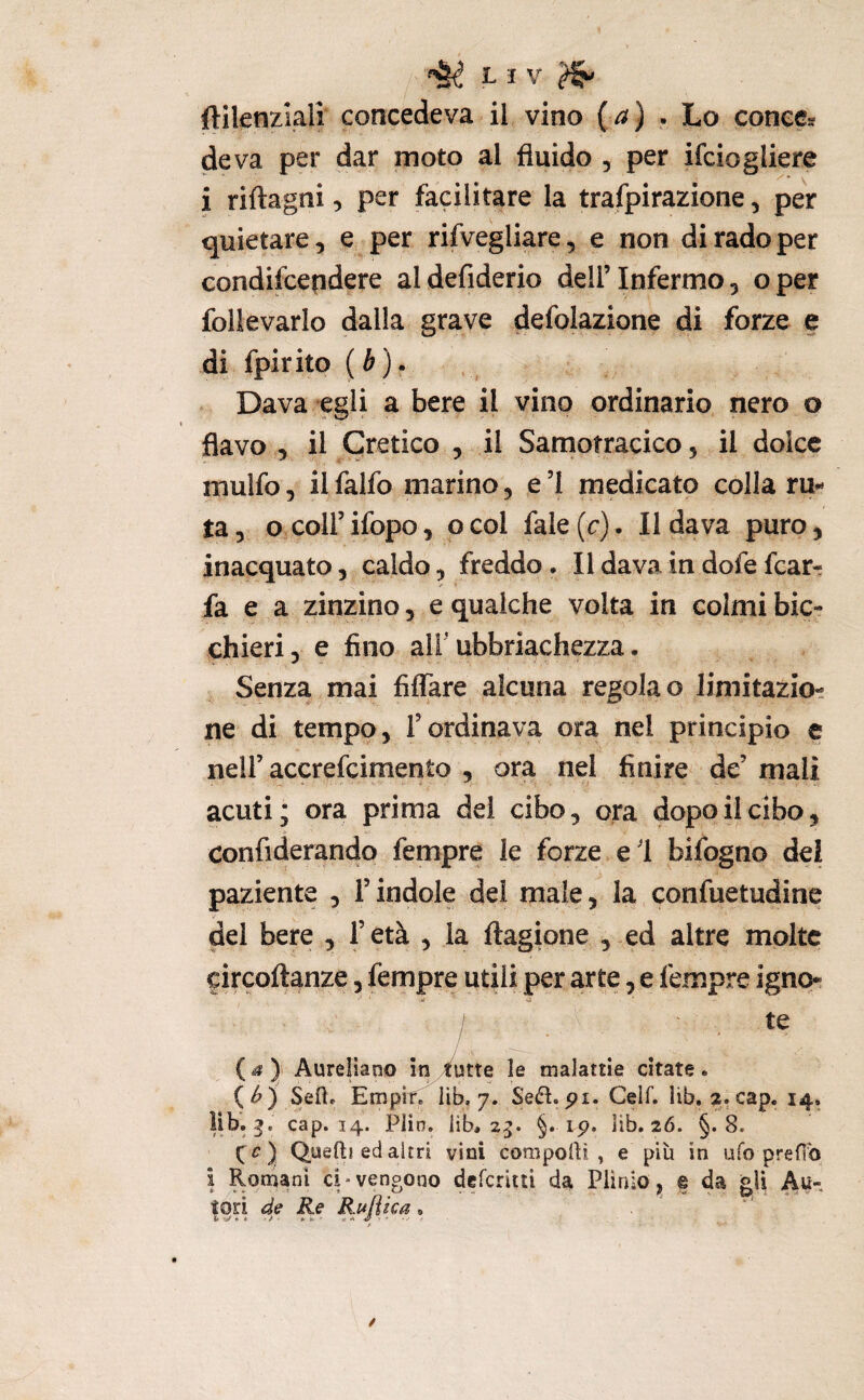 ftilenzlali concedeva il vino {a} . Lo conce* de va per dar moto al fluido , per ifciogliere i riftagni, per facilitare la trafpirazione, per quietare, e per rifvegliare, e non di rado per condifcepdere aldefiderio dell’Infermo 5 oper foli e vario dalla grave defolazione di forze e di fpirito (è). Dava egli a bere il vino ordinario nero o flavo 5 il eretico , il Samotracico, il dolce mulfo, ilfalfo marino, e’I medicato colla ru¬ ta, o coirifopo, ocol fale(r). Il dava puro, inacquato, caldo, freddo • Il dava in dofe fear- fa e a zinzino, e qualche volta in colmi bic¬ chieri , e fino all' ubbriachezza. Senza mai fiffare alcuna regola o limitazio¬ ne di tempo, l’ordinava ora nel principio e nell’ accrefeimento , ora nel finire de’ mali acuti; ora prima del cibo, ora dopo il cibo, confiderando fempre le forze e 1 bifogno del paziente , l’indole del male, la confuetudine del bere , l’età , la ftagione , ed altre molte circoftanze, fempre utili per arte, e fempre ignq* M ‘ -a ' ì .. {) Aureliano in /futte le malattie citate . (<^) Seft. Empiri lib, 7. Seé^. pi. Celf. lìb, 2. cap. 14, cap. 14. Plin, lib, 2^. §. ip. iib. 26. §.8. Queftì ed altri vini compolli, e più in ufo preflb i Romani ci-vengono deferitti da Plinio, % da gii Au¬ tori de Re Rulìica.