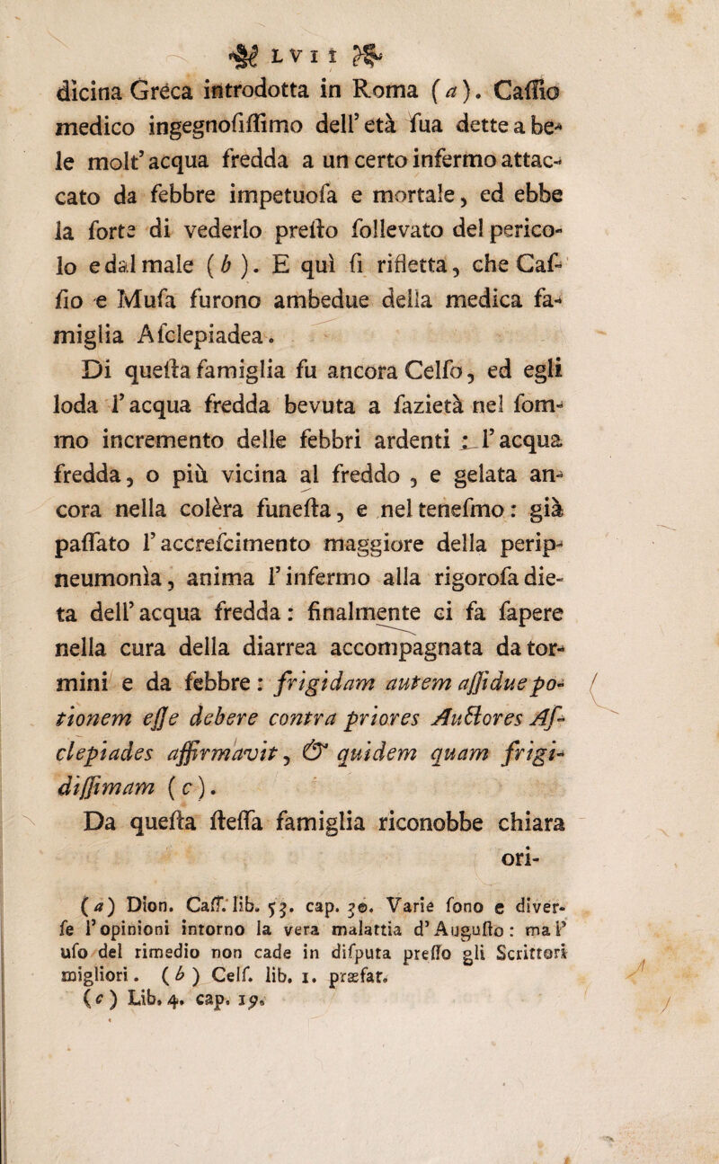 ^ ^ LVIÌ ^ dicina Gréca introdotta in Roma (a). Caffio medico ingegnofiffimo dell’età fua dette a be*^ le molt’acqua fredda a un certo inferma attac-^ cato da febbre impetuofa e mortale, ed ebbe la forte di vederlo predo follevato de! perico¬ lo e dal male (^ ). E qui fi rifletta, cheCaf-^' fio e Mufa furono ambedue della medica fa-» miglia Afclepiadea. Di quella famiglia fu ancora Celfo, ed egli loda l’acqua fredda bevuta a fazietà nel fom-» mo incremento delle febbri ardenti l’acqua fredda, o più vicina al freddo , e gelata am cora nella colèra funefta, e nel tenefmo : già paffato r accrefcimento maggiore della perip- neumonla, anima T infermo alla rigorofa die¬ ta dell’ acqua fredda : finalmente ci fa fapere nella cura della diarrea accompagnata dator-» mini- e da febbre : frigidam autem ajftduepo- t 'tonem ej]e debere contra priores Auflores clepiades affirmavh ^ & quìdem quam frigia dìffimam (c). Da quella ftelTa famiglia riconobbe chiara ori- (a) Dlon. Ca0'.‘lib. 55. cap. ?©. Varie fono e divér- fe l’opinioni intorno ia vera malattia d’Auguro: maF ufo del rimedio non cade in difputa predo gli Scrittori migliori. (^) Celf. lib. i. prsfar.