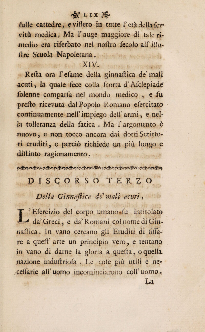 falle cattedre, eviflero in tutte T età della fer vitù medica, Ma l’auge maggiore di tale ri- medio era riferbato nel noftro fecolo all’ iilu*. ftre Scuola Napoletana. XIV. Refta ora l’efame della ginnaftica de’mali acuti 5 la quale fece colla fcorta d’Afcìepiadfs folenne comparfa nel mondo medico , e fu prcfto ricevuta dal Popolo Romano efercitato continuamente nell’impiego deli’armi, e neb la tolleranza della fatica . Ma l’argomento è nuovo, e non tocco ancora dai dotti Scritto* ri eruditi, e perciò richiede un più lungo e diftinto ragionamento. DISCORSO TERZO Della Ginnajlica de mali acuti. L’Efercizio del corpo umano «fu intitolato da’Grecia e da’Romani col nome di Gin- naftica. In vano cercano gli Eruditi di fìfla- re a quell’ arte un principio vero, e tentano in vano di darne la gloria a quefta, o quella . * nazione induftriofa . Le cofe più utili e ne- /ceffarie all’uomo incominciarono coll’uomo. La