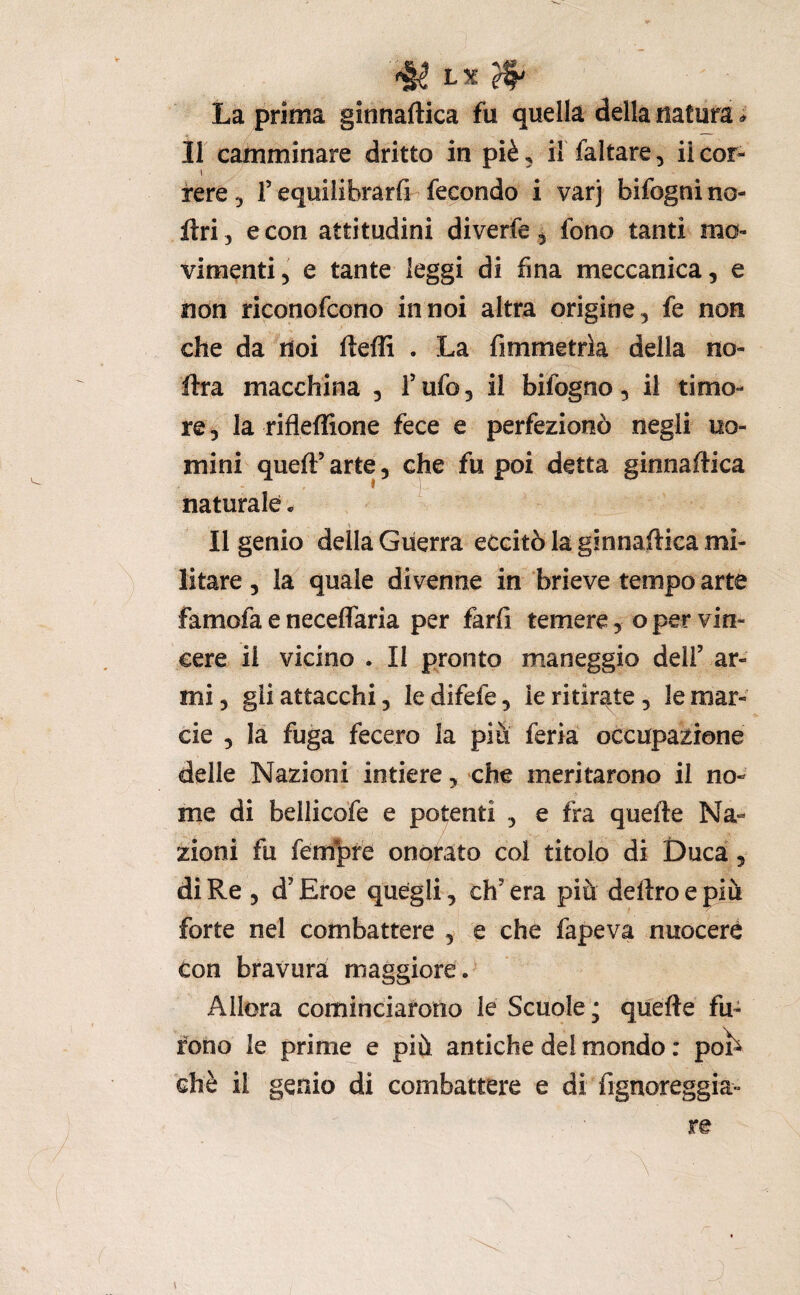 L5C ^ La prima ginnaftica fu quella della natura Il camminare dritto in piè, il faltare, il cor- i fere ^ T equilibrarfi fecondo i varj bifogni no- llri, e con attitudini diverfe ^ fono tanti mo¬ vimenti 5 e tante leggi di fina meccanica, e non ripnofcono in noi altra origine, fe non che da noi fteffi . La fimmetrìa della no- ftra macchina , Tufo, il bifogno, il timo¬ re , la rifleffione fece e perfezionò negli uo¬ mini queft’ arte, che fu poi detta ginnaftica naturale * Il genio della Guerra eccitò la ginnaftica mi¬ litare , la quale divenne in brieve tempo arte famofa e neceffaria per farli temere, o per vin¬ cere il vicino . Il pronto maneggio dell’ ar¬ mi, gii attacchi, ledifefe, ieritir^.te, lemar- cie , la fuga fecero la più feria occupazione delle Nazioni intiere, che meritarono il no¬ me di bellicofe e potenti , e fra quefte Na¬ zioni fu fem'^pfe onorato col titolo di Duca, di Re , d’Eroe quegli, ch’era più deliro e più forte nel combattere , e che fapeva nuocere con bravura maggiore . Allora cominciarono le Scuole ; quefte fu¬ rono le prime e più antiche del mondo : poì^ chè il genio di combattere e di fignoreggia^- re \ i