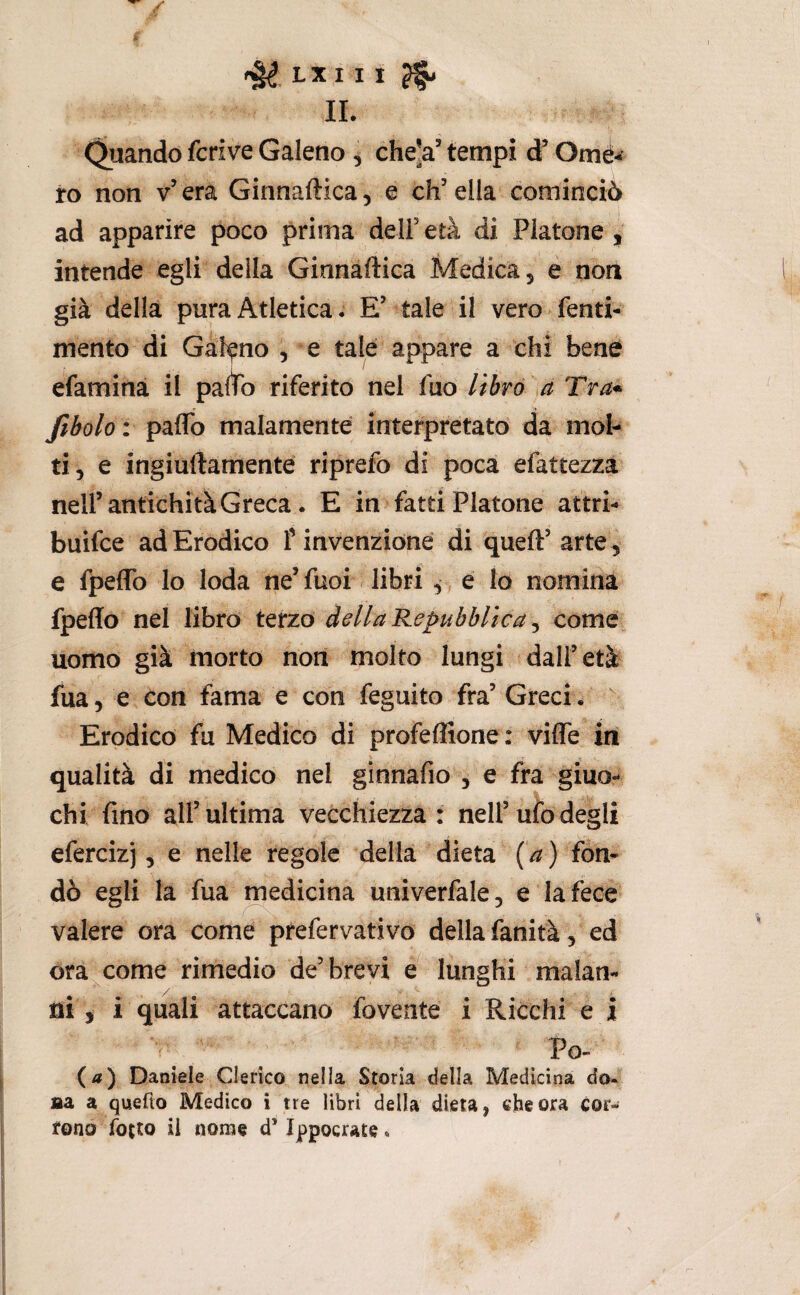 / f LXI I I ^ IL Quando fcrive Galeno ^ che'a’ tempi d* Omé^’ ro non v’ era Ginnaftica, e eh’ella'cominciò ad apparire poco prima dell’età di Platone, intende egli della Ginnàftica Medica, e non già della pura Atletica. E’ tale il vero fenti- mento di Galano , e tale appare a chi benè efamina il paltò riferito nel fuo librò 'sa Tra* fiboloi paflo malamente interpretato da mol¬ ti, e ingiuftamenté riprefo di poca efattezza nell’antichità Greca. E in fatti Platone attri- buifee adErodico T invenzione di queft’arte , e fpeflb lo loda ne’ fuoi libri, e lo nomina fpeffo nel libro terzo della Repubblica ^ come uomo già morto non molto lungi dall’età fua, e con fama e con feguito fra’ Greci. Erodico fu Medico di profeffione: vifle in qualità di medico nel ginnafio , e fra giuo¬ chi fino all’ultima vecchiezza: nell’uiódegli efercizj, e nelle regole della dieta {a) fon¬ dò egli la fua ^edicina univerfale, e la fece valere ora come prefervativo della fanità, ed ora^come rimedio de’brevi e lunghi malan¬ ni , i quali attaccano fovente i Ricchi e i r ^ Po- {a) Daniele Clerico nella Storia della Medicina do« aa a quefto Medico i tre libri della dieta, che ora cor¬ rono fotto il nome d’Ippocrate.