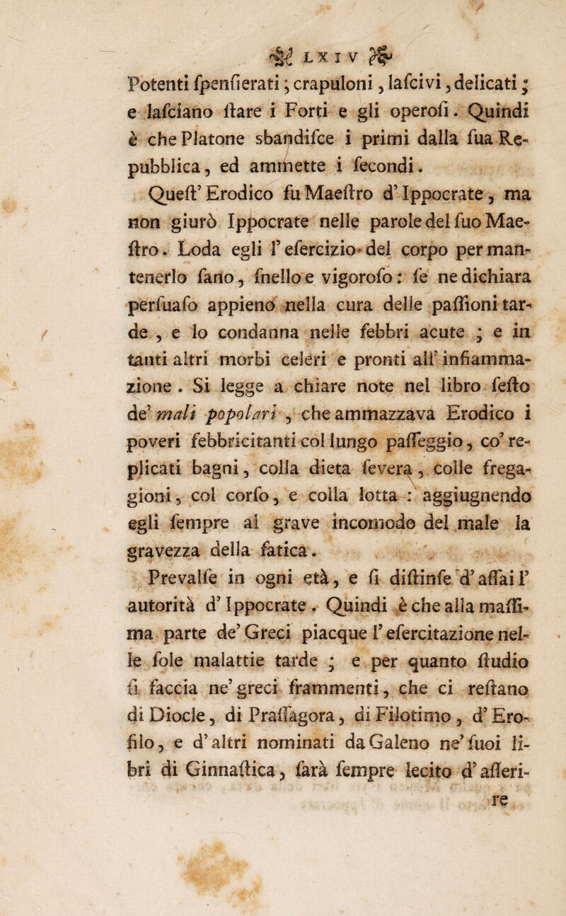Potenti fpenfierati ; crapuloni, lafcivi, delicati ; e lafciano Ilare i Forti e gli operofi. Quindi è che Platone sbaijidifce i primi dalla fua Re¬ pubblica, ed ammette i fecondi* Queft’Erodico fuMaeftro dMppocrate, ma non giurò Ip|)Ocrate nelle parole del fuo Mae- ftro. Loda egli f efercizio* del corpo per man¬ tenerlo fano, fnello e vigorofo ; fe ne dichiara perfuafo appieno^ nella cura delie paffioni tar¬ de , e lo condanna nelle febbri acute ; e in tanti altri morbi celeri e pronti alf infiamma¬ zione . Si legge a chiare note nel libro fello de’ mali popolari , che ammazzava Erodico i poveri febbricitanti Gol lungo pafleggio, co’re¬ plicati bagni, colla dieta fever^, colie frega¬ gioni, col corfo, e colla lotta : aggìugnendo egli fempre ai grave incomodo del male la gravezza della fatica. Prevaife in ogni età, e fi diftinfe/'d’aflàii’ autorità d’Ippocrate. Quindi è che alla inalG- ma parte de’ Greci piacque i’ efercitazione nel¬ le foie malattie tarde * e per quanto fludio fi faccia ne’greci frammenti, che ci reftano di Diocle, di Praffàgora, di Filotimo, d’Ero- filo, e d’altri nominati da Galeno ne’fuoi li¬ bri di Ginnaftica, farà fempre lecito d'afleri- re