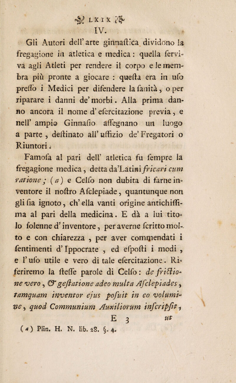 \ L X 1 X IV. Gli Autori dell’arte ginnaftlca.dividdno la fregagione in atletica e medica : quella fervi- va agli Atleti per rendere il corpo e le mem¬ bra più pronte a giocare : quella era in ufo preffò i Medici per difendere la fanità, o per riparare i danni de’morbi. Alla prima dan¬ no ancora il nome d’efercitazione previa, e nell’ ampio Ginnafio affegnano un luogo a parte , desinato all’ uffizio de’ Fregatoti o Riuntori. Famofa al pari dell’ atletica fu Tempre la fregagione medica, àQttaàa^'Litmìfricari cum ragione; (a) e Celfo non dubita di farne in¬ ventore il noftro Afelepiade, quantunque non gli fia ignoto, eh’ ella vanti origine antichiffi- ma al pari della medicina. E dà a lui tito¬ lo folenne d’^ inventore, per averne fcritto mok to e con chiarezza , per aver comQiendati i fentimenti d’Ippocrate , ed efpofti i modi , e r ufo utile e vero di tale efercitazione. RF feriremo la fteffe parole di Celfo : de friólio^ ne •vero, &geftatione adeo multa Afclepiades, tamquam inventar ejus pùfuìt in eo volumi^ ve ^ quod Communium Au^iliorum infcripfit ^ E 3 (^) Plin. H, N. lib. i8. §.4*