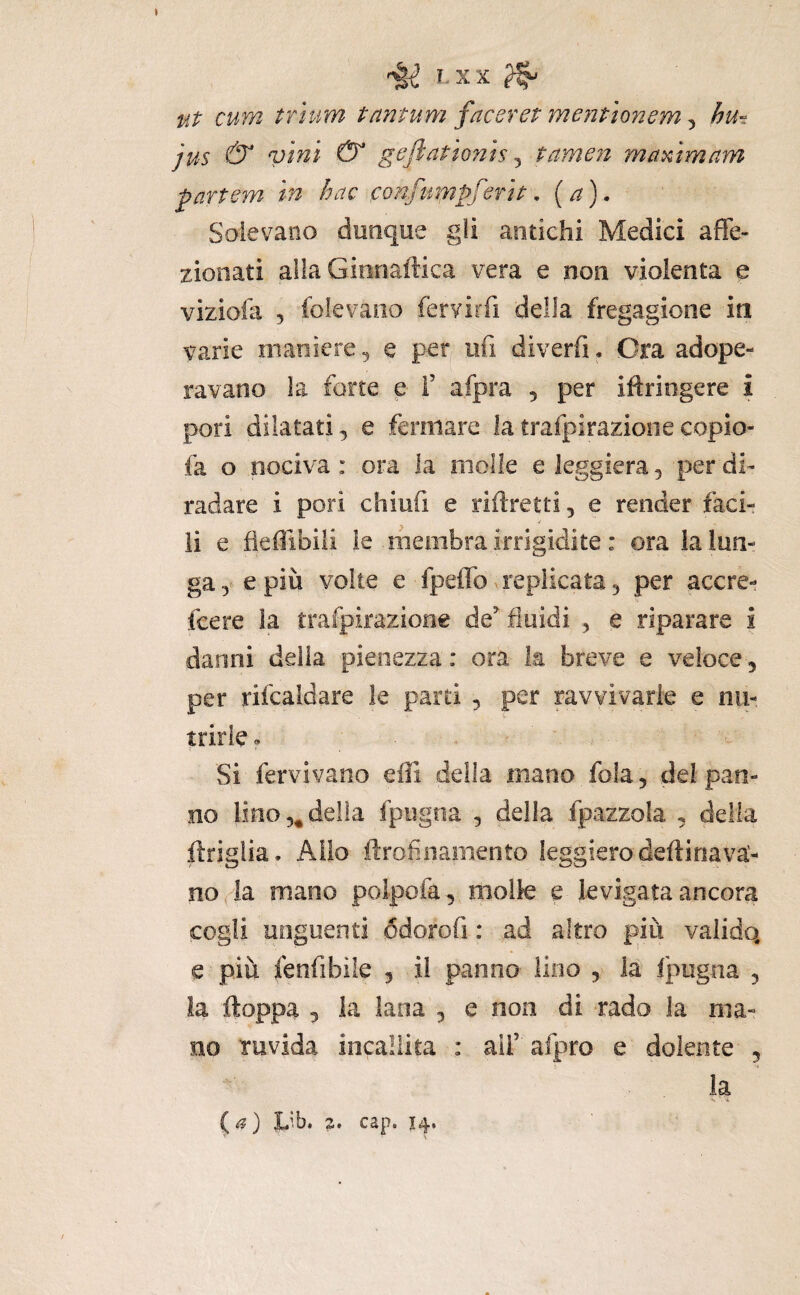 » I.XX ^ ut cum trìum tantum facoret mentionem, hu-. jus & ^ geftationis ^ fame?! mammam partem in hac confumpferit • (a). Solevano dunque gli antichi Medici affe¬ zionati alla Ginrìaftica vera e non violenta e vizioia 5 foievano fervirfi della fregagione in varie maniere ^ e per ufi diverfi . Ora adope¬ ravano la forre e F afpra , per iftriogere i pori dilatati 3 e fermare la trafpirazioiie copio- fa o nociva: ora la molle e leggiera 5 per di¬ radare i pori chiufi e riftretti, e render faci¬ li e fieffibiii le membra irrigidite : ora la lun¬ ga-y e più volte e fpeflbx replicata 3 per accre- {cere la trafpirazione de^ fluidi , e riparare i danni della pienezza : ora la breve e veloce, per rifcaldare le parti 5 per ravvivarle e nu¬ trirle» - Si fervivano effi della mano fola, del pan¬ no lino 5^ della fpiigna , della fpazzola , delia ftriglia. Allo ftrofìnamento leggiero deftinava- no^a mano polpofa, molle e levigata ancora cogli unguenti ódorofi : ad altro più valido, e più fenfibile , il panno lino , la fpugna , la ftoppa 3 la lana , e non di rado la ma¬ no ruvida incallita : ali’afpro e dolente , la . •*.