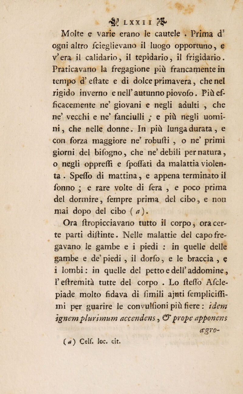 Molte e varie erano le cautele * Prima ogni altro fcieglievano il luogo opportuno, e v’era il calidario, il tepidario, il frigidario. Praticavano la fregagione più francamente in tempo d’ eftate e dì dolce primavera, che nel rigido inverno e nell’ autunno piovofo. Più ef¬ ficacemente ne’ giovani e negli adulti , che ne’ vecchi e ne’ fanciulli ; e più negli uomi¬ ni, che nelle donne. In più lunga durata, e con forza maggiore ne’ robufti , o ne’ primi giorni del bifogno, che ne’debili per natura, o negli oppreffi e fpoflTatì da malattia violen¬ ta . Speffo di mattina, e appena terminato il fonno * e rare volte di fera , e poco prima del dormire, fempre prima del cibo, e non mai dopo del cibo ( a) • Ora ftropicciavano tutto il corpo, ora cer¬ te parti diftinte. Nelle malattie del capo fre¬ gavano le gambe e i piedi : in quelle delle gambe e de’ piedi , il dorfo, e le braccia , e i lombi: in quelle del petto e deli’addomine, i’eftremità tutte del corpo . Lo ftefio Afcle- piade molto fidava di fimili ajuti femplicifli- mi per guarire le convulfioni più fiere ; / Jm ìgnem plurimum accendem j (Tprope apponens <^gTQ- (<?) Celf. loc. cit.