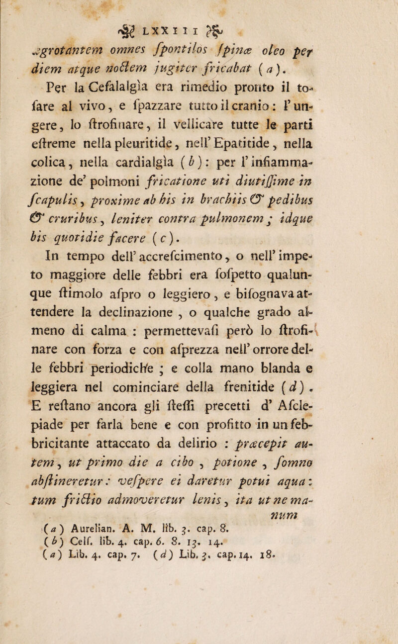 LXX I I I ^ .^grotantem omnes fpontìlos fpince oleo per diem atque noHem jugitcr fricabat (a). Per la Cefalalgìa era rimedio pronto il to- fare al vivo, e fpazzare tutto il cranio : P un¬ gere, lo ftrofitiare, il vellicare tutte le parti eftreme nella pleuritide, nelPEpadtide, nella colica, nella cardialgìa (b): per Tinfiamma¬ zione de’ polmoni fri catione ufi diutijjime in fcapulispTQxime ab bis in brachiis& pedibus 0* cruribus ^ lenii et cantra pulmonem ; idque bis quoridie facere ( c ). ^ In tempo dell’accrefcimento ^ o nell’impe^ to maggiore delle febbri era fofpetto qualun¬ que ftimolo afpro o leggiero, e bifognavaat¬ tendere la declinazione , o qualche grado al¬ meno di calma : permettevafi però lo ftrofi- nare con forza e con afprezza nell’orrore del¬ le febbri periodichfe * e colla mano blanda e leggiera nel cominciare della frenitide (d). E reftano ancora gli ftefli precetti d’ Afcle- piade per farla bene e con profitto in un feb¬ bricitante attaccato da delirio ; pracepit au- tem j ut primo die a cibo , potione , foìnno abftineretur : vefpere ei daretur potui aqua : tum friélio admoveretur lenis ^ ita utnema^- num (/?) Aurelian. A. M, lib. cap. 8, (^) Celf. lìb. 4. cap. 6. 8. 14.