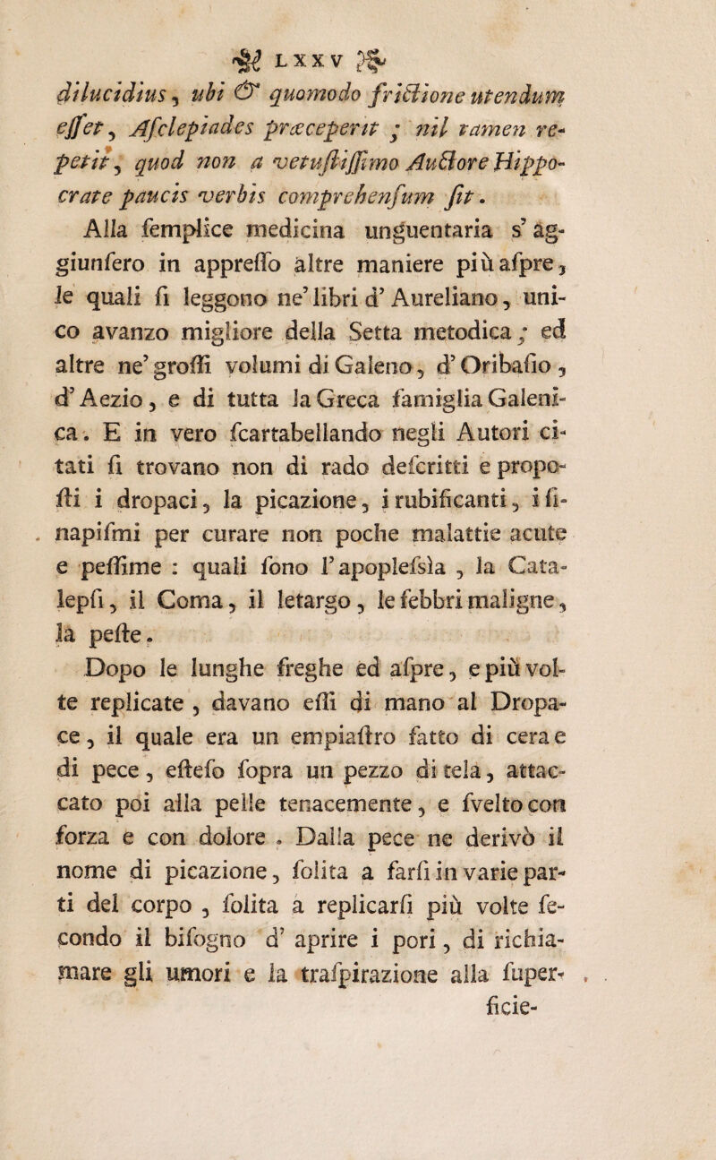 dilucidìus 5 ubi quomodo frizione uPenàum pffct ^ Afclepiades pruecepenp ; ?ìil tamen re- pstit ^ quod non a vepufiijjlmo AuBoreHippo- crate paucts njerbis comprehenfum fit • Alla femplice medicina unguentaria s’àg- giunfero in appreffo altre maniere piùafpre, Je quali fi leggono ne’ libri d’Aureliano, uni¬ co avanzo migliore della Setta metodica ; ed altre ne’groffi volumi di Galeno, d’Oribafio, d’Aezio, e di tutta la Greca famiglia Galeni¬ ca. E in vero fcartabeilando negli Autori ci¬ tati fi trovano non di rado deferirti e propo- fti i dropaci, la picazione, i rubificanti, i fi- , napifmi per curare non poche malattie acute e peffime : quali fono rapoplefsia , la Cara- lepfi, il Coma, il letargo, le febbri maligne, la pelle. / Dopo le lunghe freghe ed afpre, e più vol¬ te replicate , davano effi di mano^al Dropa- ce, il quale era un empiallro fatto di cera e di pece, eftefo fopra un pezzo di tela, attac¬ cato poi alla pelle tenacemente, e fvelto con forza e con dolore . Dalla pece ne derivò il nome di picazione, foìita a farfi in varie par¬ ti dei corpo , folita à repiicarfi più volte fe¬ condo il bifogno d’ aprire i pori, di richia¬ mare gli umori e la trafpirazione alla fuper- ficie-