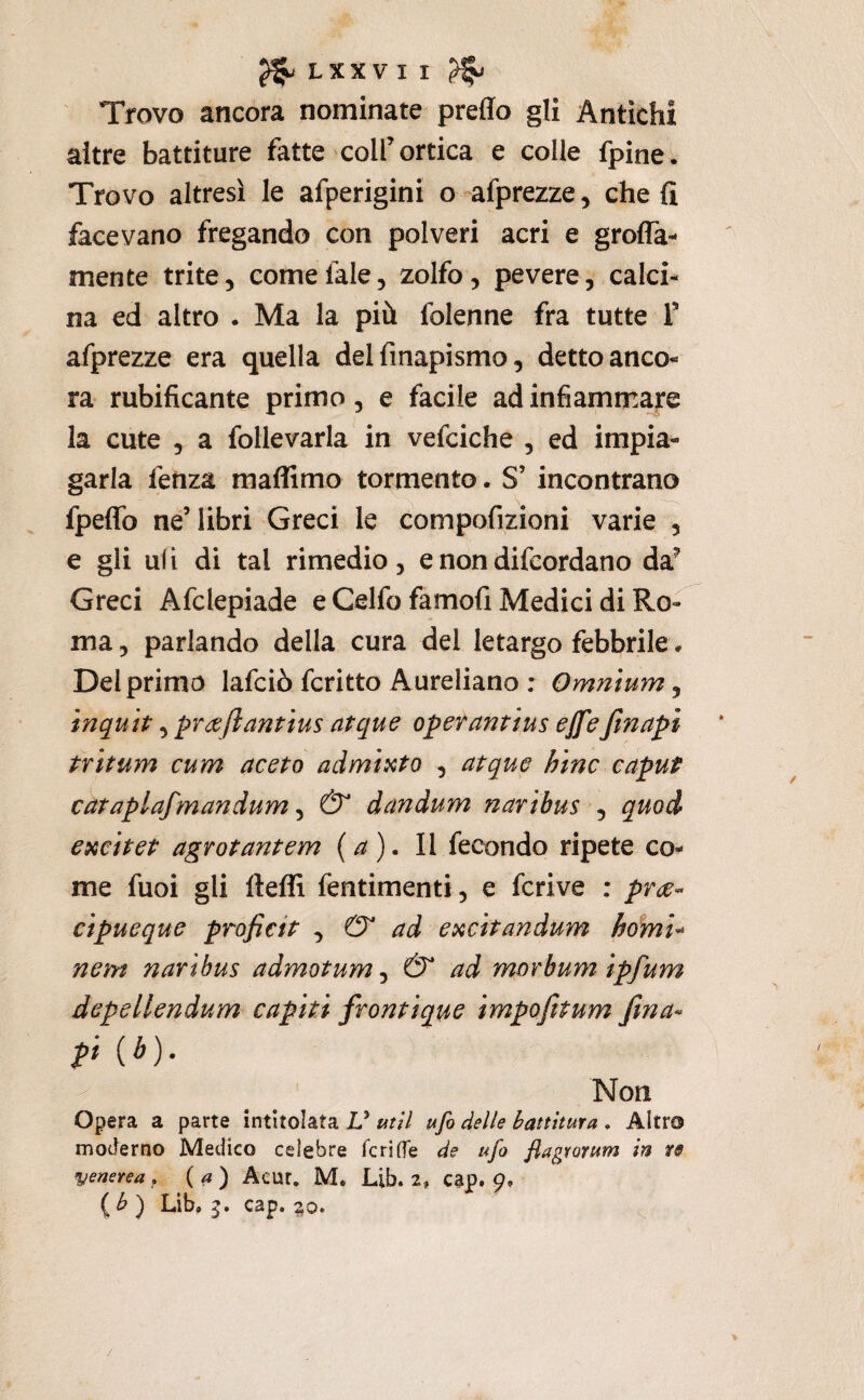 Trovo ancora nominate predo gli Antichi altre battiture fatte coll’ortica e colle fpine. Trovo altresì le afperigini o afprezze, che fi facevano fregando con polveri acri e grofia- mente trite, comefale, zolfo, pevere, calci¬ na ed altro . Ma la più folenne fra tutte T afprezze era quella delfmapismo, detto anco¬ ra rubificante primo, e facile ad infiammare la cute , a follevarla in vefciche , ed impia¬ garla fetiza maflimo tormento. S’ incontrano fpedb ne’libri Greci le compofizioni varie , e gli uli di tal rimedio, e non difeordano da^ Greci Afclepiade e Celfo famofi Medici di Ro¬ ma , parlando della cura del letargo febbrile, Del primo lafciò fcritto Aureliano : Omnium, inquh, praflantius atque operantius ejfeJìnapì trìtum cum aceto admÌKto , atque bine caput cataplafmandum ^ & dandum naribus ^ quod excitet agrotantem {a). Il fecondo ripete co¬ me fuoi gli fteffi fentimenti, e fcrive : prce- cipueque proficit ^ & ad excitandum hdmu nem nar 'tbus admotum ^ & ad morbum ìpfum depellendum capiti frontique impofttum fina- p (é). Non Opera a parte intitolata V utìl ufo delle hatthura . Altra moderno Medico celebre feri de de ufo fiagrorum in re venerea(a) Acut. M. Lib. 2, cap. 9» Lib, 5. cap. ^0. /
